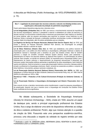 é discutida por McGimsey (Public Archaeology, de 1972) (FERNANDES, 2007,
p. 15).


     Box 1 – Legislação de preservação dos recursos culturais e naturais nos Estados Unidos como
                                                                                  22
                  suporte para a discussão de proteção do patrimônio arqueológico .
Fazem parte desses dispositivos algumas leis e decretos como:
Lei de Antiguidades (Antiquities Act), de 1906, que marcou o reconhecimento nacional da importância
dos recursos arqueológicos, autorizou o presidente a reservar e estabelecer por ordem do executivo ou
decreto nacional, os monumentos contendo sítios e estruturas que possuíssem valor histórico ou científico
em terras públicas, além de requerer permissões para examinar ou escavar ruínas históricas ou pré-
históricas, limitou a emissão de licenças a instituições científicas reconhecidas e proibiu a destruição de
qualquer objeto de antiguidade, além de adotar penalidades para as violações.
Lei Orgânica do Serviço de Parques Nacionais (National Park Service Organic Act), de 1916, que
fundou o Serviço de Parques Nacionais (National Park Service), era encarregado de proteger
preciosidades naturais e culturais da nação.
Lei de Sítios Históricos (Historic Sites Act), de 1935, que estabeleceu uma política nacional de
preservação para o uso público de sítios históricos e arqueológicos, edificações históricas e objetos de
importância nacional e inspiração para o benefício do povo dos Estados Unidos. Esta lei também
autorizou a criação do conselho consultivo National System Advisory Board, para assessorar o
Departamento do Interior nos assuntos relativos ao National Park System e na administração da política
nacional. Este conselho, na opinião de Jameson (2004), foi importante para a Arqueologia pública, pois o
Departamento do Interior autorizou o desenvolvimento de programas educacionais e pesquisas que
buscavam avaliar informações públicas pertinentes à significância de sítios arqueológicos, tanto históricos
quanto pré-históricos. Esta lei aumentou a causa pela preservação histórica e provocou interesse público,
privado e profissional na Arqueologia americana. Assim, tornaram-se acessíveis ao público o conjunto de
sítios históricos, monumentos, parques nacionais e estaduais, etc.
Lei de Preservação Histórica Nacional (National Historic Preservation Act– NHPA), de 1966, que
estabeleceu a Política Nacional de Meio Ambiente (National Environmental Policy Act), em 1969. Esta lei
(NHPA) foi reformada em 1976 e 1980.
Decreto-Lei 11593 – Protection of the Cultural Environment (Proteção do Ambiente Cultural), de
1971.
Lei de Preservação Histórica e Arqueológica (Archaeological and Historic Preservation Act), de
1974.
Este conjunto de leis e decretos mencionados acima transformaram o papel da pesquisa arqueológica e
da preservação, fazendo com que a maneira como a Arqueologia era conduzida nos Estados Unidos
fosse modificada de forma significativa.




           No debate subsequente, a Sociedade de Arqueologia Americana
(Society for American Archaeology – SAA), criada em 1934, assume um papel
de destaque pois, sendo a principal organização profissional dos Estados
Unidos, fica a cargo de elaborar uma série de dispositivos referentes ao código
de ética e estatuto profissional. Porém, algo que merece atenção é a questão
da criação da SAA. Possuindo esta uma perspectiva acadêmico-científica,
provocou uma discussão a respeito da validade do registro emitido por esta

22
  Realizado a partir de JAMESON (2004), MERRIMAN (2004), RENFREW & BAHN (2007),
FERNANDES (2007) e CARNEIRO (2009).

                                                                                                        37
 