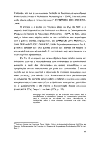 Instituição, fato que levou à posterior fundação da Sociedade de Arqueólogos
Profissionais (Society of Professional Archaeologists – SOPA). São realizados
então alguns códigos e normas relevantes23 (FERNANDES, 2007; CARNEIRO,
2009).
         O primeiro é o Código de Princípios Éticos da SAA (de 1996) e o
segundo é o Código de Conduta Profissional e as Normas de Desempenho de
Pesquisa do Registro de Arqueólogos Profissionais – ROPA, de 1997. Estes
códigos tinham como objetivo definir as responsabilidades dos arqueólogos
com o público, clientes, empregadores, etc. (JAMESON, 2004; MERRIMAN,
2004; FERNANDES 2007; CARNEIRO, 2009). Segundo apresentado no Box 2,
podemos perceber que uma questão pública que aparece diz respeito à
responsabilidade com a transmissão do conhecimento, cujo aspecto consta em
diversos pontos apresentados.
         Por fim, há um aspecto que para os objetivos desse trabalho merece ser
destacado, qual seja a responsabilidade com a transmissão do conhecimento
produzido a partir das interpretações do registro arqueológico e as
apropriações dessas interpretações por parte das comunidades. É nesse
sentido que se torna essencial a elaboração de processos pedagógicos que
criem um espaço para reflexão crítica. Somente dessa forma, permite-se que
os estudantes não somente compreendam o material e os processos sociais
que geram e reproduzem a sua própria subjetividade; mais que isso, possibilita-
se o questionamento e até mesmo a transformação desses processos
(HAMILAKIS, 2004). Segundo Hamilakis (2004, p. 288):

                       Pedagogia em Arqueologia, ou em qualquer outro campo, não é
                       simplesmente a transferência passiva do conhecimento produzido
                       nem a formação de estudantes em certas competências e
                       habilidades, como o atual discurso dominante nos quer fazer
                       acreditar.




23
  Sobre o Código de Princípios Éticos (SAA), Código de Conduta Profissional (ROPA) e as
Normas de Desempenho de Pesquisa do Registro de Arqueólogos Profissionais (ROPA), ver
Box 2.

                                                                                    38
 