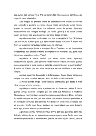aos alunos das turmas 4ºA e 4ºB por serem tão interessados e carinhosos ao
longo de todas atividades.
       Aos colegas da primeira turma de Bacharelado em História da UFPel,
pela amizade e parceria ao longo dessa nossa caminhada, pelos nossos
grupos de estudos que tanto nos salvaram frente às provas. Agradeço
especialmente aos colegas Rodrigo Dal Forno (“póvo") e ao Victor Gomes
(nariz) por terem sido grandes amigos ao longo dessa jornada.
       Agradeço aos bons professores que tive, em especial à Prof.ª Elisabete
Leal que muito auxiliou para que este trabalho fosse realizado. À Prof.ª Ana
Klein por tentar me tranquilizar tantas vezes na reta final.
       Agradeço ao professor – e amigo – Bruno Sanches, por vir discutindo e
reelaborando este projeto de forma a sempre buscar melhorar. Sou grata pelas
conversas, sugestões, enfim... Valeu!
       Agradeço    à   minha família,     por serem     minha   base.   Agradeço
especialmente à prima Carol por uma vez ter me dito “não te preocupa, quando
menos esperares, a ideia surgirá e saberás exatamente com o que trabalhar”.
À minha tia Karen, por ser essa parceiraça até na faculdade e me ajudar
sempre.
       A meus maninhos do coração e de tanto papo, Gisa e Mano, para quem
sempre busco dar o melhor exemplo. Amo vocês incondicionalmente!
       À minha querida amiga Paula Mesquita (panqueca), por desde o início
vibrar comigo e torcer por mim.
       Agradeço às minhas avós e professoras, vó Elisa e vó Lelene. À minha
querida amiga Marlene, obrigada por ser está avó fantástica e moderna.
Obrigada por me incentivar sempre! À minha pequeninha avó Elisa, obrigada
por cuidar sempre de mim, por me mimar com minhas comidas preferidas, e
me introduzir no mundo das letrinhas. Não tens nem ideia do quão valioso isso
foi pra mim. Vocês duas foram também as responsáveis por esse trabalho
estar aqui, minhas eternas professorinhas.
       Agradeço ao meu namorado Paulo (“Pr”), por toda paciência com meu
delicado jeitinho de ser ao longo desses quase quatro anos. Só tu, com esta
paciência que sabe-se lá de onde vem, pra me dar tanto apoio, carinho, amor e
 