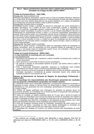 Box 2 – Alguns apontamentos relevantes sobre a relação entre Arqueologia e a
                                                                  24
                    sociedade nos Códigos da SAA, SOPA e ROPA

 Código de Princípios Éticos – SAA (1996)
 Princípio nº02: Responsabilidade social
 Pesquisas arqueológicas responsáveis, incluindo todos os níveis de atividade profissional, requererem
 um conhecimento da responsabilidade pública e um comprometimento em fazer todo esforço razoável,
 em boa-fé, para trocar opiniões ativamente com o(s) grupo(s) afetado(s), com o objetivo de estabelecer
 uma relação ativa que possa ser benéfica a todas as partes envolvidas.
 Princípio nº04: Educação pública e divulgação
 Arqueólogos deveriam divulgar, e participar em esforços de cooperação com outros interessados no
 registro arqueológico, com o objetivo de tornar maior a preservação, proteção, e intepretação do
 registro. Em particular, arqueólogos deveriam comprometer-se com: 1) obter apoio popular para a
 gestão do registro arqueológico; 2) explicar e promover o uso de métodos arqueológicos e técnicas no
 entendimento do comportamento humano e cultura; e 3) comunicar interpretações arqueológicas do
 passado. Muitos públicos existem ara a Arqueologia, incluindo alunos e professores; nativos americanos
 e outras etnias, grupos culturais e religiosos que encontram no registro arqueológico importante aspecto
 de sua herança cultural; legisladores e oficiais do governo, repórteres, jornalistas, e outros envolvidos
 na mídia; e outros envolvidos na mídia; e o público em geral. Os arqueólogos que são incapazes de
 comprometer-se com educação pública e divulgação direta, deveria encorajar e apoiar os esforços de
 outros nessas atividades.
 Princípio nº06: Reportagem pública e publicação
 Dentro de um período razoável, o conhecimento obtido por arqueólogos através da investigação do
 registro arqueológico, deve ser apresentado de forma acessível (através de publicação ou outras
 maneiras) a uma grande massa de interessados quando houver uma publicação e distribuição de
 informações sobre sua natureza e localização.
 Código de Conduta Profissional – ROPA (1997)
 I. A responsabilidade do arqueólogo para com a sociedade:
 I.1 Um arqueólogo deve:
   Reconhecer uma sociedade que o represente e publicar resultados de pesquisa para o público de
     maneira responsável;
   Apoiar ativamente a conservação da base de recursos arqueológicos;
   Ser sensível e respeitar as preocupações legítimas de grupos, cuja história cultural é objeto de
     investigação arqueológica;
   Evitar e desencorajar declarações exageradas, enganosas ou injustificadas sobre questões
     arqueológicas que induzam outros a envolver-se em atividades ilegais e antiéticas;
   Apoiar e cumprir os termos da Convenção da UNESCO sobre os meios de proibição e prevenção a
     importação, exportação e transferência de qualquer propriedade cultural, como adotado pela
     Conferência Geral de 14 de novembro de 1970.
 Normas de Desempenho de Pesquisa do Registro de Arqueólogos Profissionais –
 ROPA (1997)
 VI. O arqueólogo tem responsabilidade pela disseminação apropriada dos resultados
 de sua pesquisa e distribuidores apropriados com boletim razoável:
 6.1 Resultados revistos como contribuições significantes a conhecimentos substantivos do passado ou
 progressos em teoria, métodos ou técnicas devem ser disseminados a colegas e a outras pessoas
 interessados por meio apropriados, tais como: publicações, apresentações em encontros profissionais,
 ou cartas a colegas;
 6.2 Pedidos de colegas qualificados para informações de resultados de pesquisa devem ser
 prontamente atendidos, se é consistente com os direitos prioritários do pesquisador para publicação e
 com suas outras responsabilidades profissionais;
 6.3 Falhas em completar um relatório profissional dentro de 10 anos, após o término do projeto de
 campo, devem ser interpretados como renúncia dos direitos de primazia do arqueólogo com respeito à
 análise e publicações de dados. Após a expiração de tal período ou de um período de tempo menos de
 tempo, o arqueólogo deve determinar a divulgação ou não publicação de tais resultados, mas o dado
 deve estar plenamente acessível a outros arqueólogos para análise e publicação;
 6.4 Ainda que obrigações contratuais devam ser respeitadas, arqueólogos não devem entrar em um
 novo contrato que proíba o arqueólogo de incluir suas próprias interpretações ou conclusões nos
 relatórios, ou de um direito contínuo para usar o dado após o término do projeto;
 6.5 Arqueólogos têm obrigação em consentir com pedidos razoáveis para interpretações de jornais
 midiáticos.




24
   Aqui optamos por compilar os trechos mais relevantes à nossa pesquisa. Este Box foi
elaborado com base em FERNANDES (2007, p. 18, 20 e 22) e CARNEIRO (2009, p. 94, 95,
96).

                                                                                                        39
 