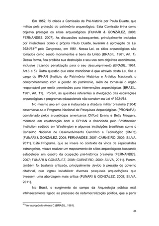 Em 1952, foi criada a Comissão de Pré-história por Paulo Duarte, que
militou pela proteção do patrimônio arqueológico. Esta Comissão tinha como
objetivo proteger os sítios arqueológicos (FUNARI & GONZÁLEZ, 2008;
FERNANDES, 2007). As discussões subsequentes, principalmente incitadas
por intelectuais como o próprio Paulo Duarte, levaram à aprovação da Lei
3924/6126 pelo Congresso, em 1961. Nessa Lei, os sítios arqueológicos são
tomados como sendo monumentos e bens da União (BRASIL, 1961, Art. 1).
Dessa forma, fica proibida sua destruição e seu uso com objetivos econômicos,
inclusive trazendo penalização para o seu descumprimento (BRASIL, 1961,
Art.3 a 5). Outra questão que cabe mencionar é que através desta Lei, fica a
cargo do IPHAN (Instituto do Patrimônio Histórico e Artístico Nacional), o
comprometimento com a gestão do patrimônio, além de tornar-se o órgão
responsável por emitir permissões para intervenções arqueológicas (BRASIL,
1961, Art. 11). Porém, as questões referentes à divulgação das escavações
arqueológicas e programas educacionais não constam na Lei nº 3924/61.
          No mesmo ano em que é instaurada a ditadura militar brasileira (1964)
desenvolve-se o Programa Nacional de Pesquisas Arqueológicas (PRONAPA),
coordenado pelos arqueólogos americanos Clifford Evans e Betty Meggers,
montado em colaboração com o SPHAN e financiado pelo Smithsonian
Institution sediado em Washington e algumas instituições brasileiras como o
Conselho Nacional de Desenvolvimento Científico e Tecnológico (CNPq)
(FUNARI & GONZÁLEZ, 2008; FERNANDES, 2007; CARNEIRO, 2009; SILVA,
2011). Este Programa, que se insere no contexto da vinda de especialistas
estrangeiros, visava realizar um mapeamento de sítios arqueológicos buscando
estabelecer um quadro da ocupação pré-histórica brasileira (FERNANDES,
2007; FUNARI & GONZÁLEZ, 2008; CARNEIRO, 2009; SILVA, 2011). Porém,
também foi bastante criticado, principalmente devido à pressão do governo
ditatorial, que logrou inviabilizar diversas pesquisas arqueológicas que
tivessem uma abordagem mais crítica (FUNARI & GONZÁLEZ, 2008; SILVA,
2011).
          No Brasil, o surgimento do campo da Arqueologia pública está
intrinsecamente ligado ao processo de redemocratização política, que a partir


26
     Ver a propósito Anexo C (BRASIL, 1961).

                                                                             41
 
