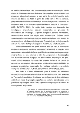 de meados da década de 1980 torna-se crucial para sua consolidação. Sendo
assim, os debates em torno da divulgação das pesquisas arqueológicas e dos
programas educacionais passam a fazer parte do contexto brasileiro após
meados da década de 1980. A partir de então, com o fim da censura,
pesquisadores encontram novos espaços de comunicação com a sociedade de
uma forma geral e com suas pesquisas arqueológicas (CARVALHO & FUNARI,
2007; OLIVEIRA, 2009). Até então, toda investida em divulgação das
investigações   arqueológicas    estavam      relacionadas      ao    processo      de
musealização da Arqueologia. Ao prestar atenção no contexto internacional,
veremos que no ano de 1986 surge o World Archaeological Congress. Dentre
suas discussões, aparecem os aspectos sociais da disciplina, num sentido de
compreender as relações existentes entre a Arqueologia e a sociedade, sendo
este um dos pilares da Arqueologia pública (CARVALHO & FUNARI, 2007).
      Como demonstrado até agora, entre os anos de 1961 e 1985 foram
empreendidas diversas iniciativas com objetivo de estreitar as relações entre
Arqueologia e a sociedade de forma geral. Desta maneira procurou-se propiciar
maior proteção aos bens culturais, e, além disso, originaram-se diversas ações
que buscavam realizar divulgação do conhecimento arqueológico no país.
Assim, foram planejadas iniciativas nos próprios trabalhos de campo da
Arqueologia, sendo estas voltadas para o envolvimento das comunidades na
pesquisa arqueológica, preservação dos vestígios materiais e na própria
divulgação (CARVALHO & FUNARI, 2007; FUNARI & GONZÁLEZ, 2008).
      Em 1990, o Comitê Internacional para a Gestão do Patrimônio
Arqueológico (ICOMOS/ICAHM) publicou a Carta Internacional para a Gestão
do Patrimônio Arqueológico. Direcionada aos profissionais da área, objetivava
estabelecer meios de proteção específicos de vestígios considerados como
patrimônio arqueológico. Nesta Carta, o patrimônio arqueológico é definido de
forma genérica, englobando:

                    [...] as marcas da existência do homem e se refere aos lugares onde
                    se praticou qualquer tipo de atividade humana, às estruturas e
                    vestígios abandonados de qualquer índole, tanto na superfície como
                    enterrados, ou em baixo d’água, assim como ao material relacionado
                    com os mesmos (ICOMOS/ICAHM, 1990).




                                                                                    42
 