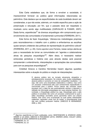 Esta Carta estabelece que, de forma a envolver a sociedade, é
imprescindível fornecer ao público geral informações relacionadas ao
patrimônio. Esta destaca que as especificidades de cada localidade devem ser
consideradas, e que não existe, ademais, um modelo específico para a ação de
preservação e educação; por fim, que o passado deve ser respeitado e
mostrado como sendo algo multifacetado (CARVALHO & FUNARI, 2007).
Desta forma, experiências27 de diversos arqueólogos vêm comprovando que o
envolvimento das comunidades é fundamental e primordial (FERREIRA, 2011).
      Esta forma de fazer Arqueologia, “oferece-nos metodologias propícias
para reconsiderarmos o trabalho com o público e enfrentarmos as escolhas
quase sempre unilaterais das políticas de representação do patrimônio cultural”
(FERREIRA, 2011, p. 29). Como aponta Lúcio Ferreira, nesse campo atenta-se
para a necessidade de tornar as comunidades em “agentes e colaboradoras
ativas da pesquisa arqueológica”28. Além disso, é necessário realizar
entrevistas periódicas e história oral, pois através destas será possível
compreender o entendimento, interpretações e apropriações das comunidades
para com as pesquisas arqueológicas29.
      Cristóbal Gnecco e Carolina Hernández trazem algumas questões
interessantes sobre a atuação do público e criação de interpretações:

                     O alcance público tem se tornado eticamente obrigatório e
                     estrategicamente necessário. No entanto, para muitos arqueólogos,
                     alcance público é somente um meio de compartilhar resultados – ou
                     seja, não como uma empreitada colaborativa e coletiva, mas como
                     um processo unidirecional pelo qual conhecimento especializado é
                     comunicado para o público. Povos nativos são incluídos nesse
                     processo com a ideia de que eventualmente venham a descobrir a
                     utilidade da informação arqueológica em suas próprias histórias. Em
                     contraste, a Arqueologia pública (ou seja, Arqueologia para e pelo
                     público) é concebida não como um processo unidirecional no qual o
                     sábio arqueólogo aconselha povos ignorantes sobre sua própria
                     história, mas como uma co-produção na qual partes interessadas
                     colaboram, aprendem umas com as outras, e conjuntamente (mas
                     não sem conflito) produzem história. (GNECCO & HERNÁNDEZ,
                     2008, p. 452).




27
    Algumas experiências já foram publicadas, como: MONTENEGRO & APARICIO (2008);
GREER et all (2002); GNECCO & ROCABADO (2010); ARDREN (2002); COLLEY (2004);
MOSER et all (2002); BARDAVIO et all (2004).
28
   FERREIRA, loc. cit.
29
   FERREIRA, loc. cit.

                                                                                     43
 