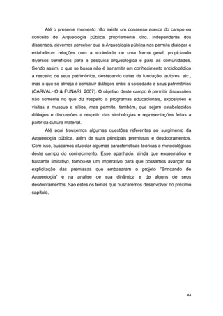 Até o presente momento não existe um consenso acerca do campo ou
conceito de Arqueologia pública propriamente dito. Independente dos
dissensos, devemos perceber que a Arqueologia pública nos permite dialogar e
estabelecer relações com a sociedade de uma forma geral, propiciando
diversos benefícios para a pesquisa arqueológica e para as comunidades.
Sendo assim, o que se busca não é transmitir um conhecimento enciclopédico
a respeito de seus patrimônios, destacando datas de fundação, autores, etc.,
mas o que se almeja é construir diálogos entre a sociedade e seus patrimônios
(CARVALHO & FUNARI, 2007). O objetivo deste campo é permitir discussões
não somente no que diz respeito a programas educacionais, exposições e
visitas a museus e sítios, mas permite, também, que sejam estabelecidos
diálogos e discussões a respeito das simbologias e representações feitas a
partir da cultura material.
       Até aqui trouxemos algumas questões referentes ao surgimento da
Arqueologia pública, além de suas principais premissas e desdobramentos.
Com isso, buscamos elucidar algumas características teóricas e metodológicas
deste campo do conhecimento. Esse apanhado, ainda que esquemático e
bastante limitativo, tornou-se um imperativo para que possamos avançar na
explicitação das premissas que embasaram o projeto “Brincando de
Arqueologia” e na análise de sua dinâmica e de alguns de seus
desdobramentos. São estes os temas que buscaremos desenvolver no próximo
capítulo.




                                                                           44
 