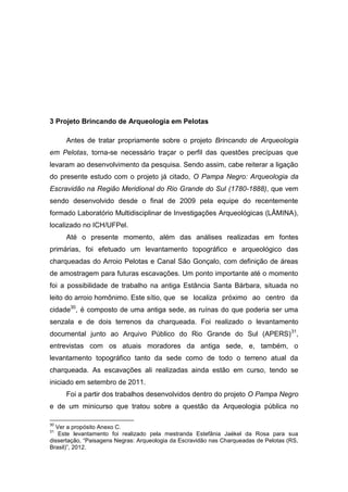 3 Projeto Brincando de Arqueologia em Pelotas

     Antes de tratar propriamente sobre o projeto Brincando de Arqueologia
em Pelotas, torna-se necessário traçar o perfil das questões precípuas que
levaram ao desenvolvimento da pesquisa. Sendo assim, cabe reiterar a ligação
do presente estudo com o projeto já citado, O Pampa Negro: Arqueologia da
Escravidão na Região Meridional do Rio Grande do Sul (1780-1888), que vem
sendo desenvolvido desde o final de 2009 pela equipe do recentemente
formado Laboratório Multidisciplinar de Investigações Arqueológicas (LÂMINA),
localizado no ICH/UFPel.
     Até o presente momento, além das análises realizadas em fontes
primárias, foi efetuado um levantamento topográfico e arqueológico das
charqueadas do Arroio Pelotas e Canal São Gonçalo, com definição de áreas
de amostragem para futuras escavações. Um ponto importante até o momento
foi a possibilidade de trabalho na antiga Estância Santa Bárbara, situada no
leito do arroio homônimo. Este sítio, que se localiza próximo ao centro da
cidade30, é composto de uma antiga sede, as ruínas do que poderia ser uma
senzala e de dois terrenos da charqueada. Foi realizado o levantamento
documental junto ao Arquivo Público do Rio Grande do Sul (APERS) 31,
entrevistas com os atuais moradores da antiga sede, e, também, o
levantamento topográfico tanto da sede como de todo o terreno atual da
charqueada. As escavações ali realizadas ainda estão em curso, tendo se
iniciado em setembro de 2011.
     Foi a partir dos trabalhos desenvolvidos dentro do projeto O Pampa Negro
e de um minicurso que tratou sobre a questão da Arqueologia pública no

30
  Ver a propósito Anexo C.
31
   Este levantamento foi realizado pela mestranda Estefânia Jaékel da Rosa para sua
dissertação, “Paisagens Negras: Arqueologia da Escravidão nas Charqueadas de Pelotas (RS,
Brasil)”, 2012.
 