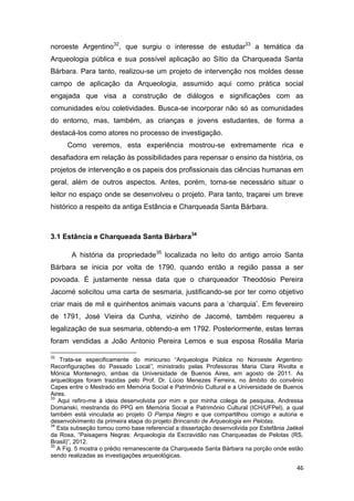 noroeste Argentino32, que surgiu o interesse de estudar33 a temática da
Arqueologia pública e sua possível aplicação ao Sítio da Charqueada Santa
Bárbara. Para tanto, realizou-se um projeto de intervenção nos moldes desse
campo de aplicação da Arqueologia, assumido aqui como prática social
engajada que visa a construção de diálogos e significações com as
comunidades e/ou coletividades. Busca-se incorporar não só as comunidades
do entorno, mas, também, as crianças e jovens estudantes, de forma a
destacá-los como atores no processo de investigação.
      Como veremos, esta experiência mostrou-se extremamente rica e
desafiadora em relação às possibilidades para repensar o ensino da história, os
projetos de intervenção e os papeis dos profissionais das ciências humanas em
geral, além de outros aspectos. Antes, porém, torna-se necessário situar o
leitor no espaço onde se desenvolveu o projeto. Para tanto, traçarei um breve
histórico a respeito da antiga Estância e Charqueada Santa Bárbara.



3.1 Estância e Charqueada Santa Bárbara34

       A história da propriedade35 localizada no leito do antigo arroio Santa
Bárbara se inicia por volta de 1790, quando então a região passa a ser
povoada. É justamente nessa data que o charqueador Theodósio Pereira
Jacomé solicitou uma carta de sesmaria, justificando-se por ter como objetivo
criar mais de mil e quinhentos animais vacuns para a ‘charquia’. Em fevereiro
de 1791, José Vieira da Cunha, vizinho de Jacomé, também requereu a
legalização de sua sesmaria, obtendo-a em 1792. Posteriormente, estas terras
foram vendidas a João Antonio Pereira Lemos e sua esposa Rosália Maria

32
    Trata-se especificamente do minicurso “Arqueologia Pública no Noroeste Argentino:
Reconfigurações do Passado Local”, ministrado pelas Professoras Maria Clara Rivolta e
Mónica Montenegro, ambas da Universidade de Buenos Aires, em agosto de 2011. As
arqueólogas foram trazidas pelo Prof. Dr. Lúcio Menezes Ferreira, no âmbito do convênio
Capes entre o Mestrado em Memória Social e Patrimônio Cultural e a Universidade de Buenos
Aires.
33
   Aqui refiro-me à ideia desenvolvida por mim e por minha colega de pesquisa, Andressa
Domanski, mestranda do PPG em Memória Social e Patrimônio Cultural (ICH/UFPel), a qual
também está vinculada ao projeto O Pampa Negro e que compartilhou comigo a autoria e
desenvolvimento da primeira etapa do projeto Brincando de Arqueologia em Pelotas.
34
   Esta subseção tomou como base referencial a dissertação desenvolvida por Estefânia Jaékel
da Rosa, “Paisagens Negras: Arqueologia da Escravidão nas Charqueadas de Pelotas (RS,
Brasil)”, 2012.
35
   A Fig. 5 mostra o prédio remanescente da Charqueada Santa Bárbara na porção onde estão
sendo realizadas as investigações arqueológicas.

                                                                                         46
 
