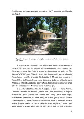 Angélica, que obtiveram a carta de sesmaria em 1817, concedida pelo Marquês
de Alegrete.




     Figura 5 – Imagem da principal construção remanescente. Fonte: Banco de dados
     do LÂMINA.


      A propriedade consistia em “uma sesmaria de terras com uma légua de
frente e três de fundos, sita entre os arroios do Moreira e Santa Bárbara com
frente para a serra dos Tapes e fundos ao Sangradouro da Mirim, rio São
Gonçalo” (RPTMP apud ROSA, 2012, p. 144). O casal, João Antonio e Rosália
Maria, tiveram uma filha chamada Rita Leocádia de Moraes, esta casada com
Manoel Alves de Moraes. Com a morte de Antonio de Lemos e Rosália Maria
Angélica, a filha Rita Leocádia e o genro Manoel de Moraes herdaram as terras
situadas entre os arroios Moreira e Santa Bárbara (Fig.6).
      O casal teve três filhas: Rosália Alves (casada com José Vieira Vianna),
Leonídea Leocádia de Moraes (casada com José Salsiccioni) e Augusta
Manoela de Moraes (casada com Thomaz José Xavier). Com a morte do pai,
Manoel Alves de Moraes, em 1844, a esposa, filhas e genros herdam os bens
que este possuía, dentre os quais constavam as terras da sesmaria de seus
sogros Antonio Pereira de Lemos e Rosália Maria Angélica. O casal, José
Vieira Vianna e Rosália Alves, herdou a porção de terra na qual atualmente

                                                                                     47
 