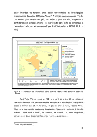 estão inseridos os terrenos onde estão concentradas as investigações
arqueológicas do projeto O Pampa Negro36. A porção do casal possuía (Fig.7):
um potreiro para criação de gado, um sobrado para moradia, um pomar e
benfeitorias; um estabelecimento de charqueada com porto de embarque e
casas de moradia; um terreno ocupado por José Vieira Vianna (ROSA, 2012, p.
151).




Figura 6 – Localização da Sesmaria de Santa Bárbara (1817). Fonte: Banco de dados do
LÂMINA.


          José Vieira Vianna morre em 1854 e a partir de então, dá-se mais uma
vez início à divisão dos bens do falecido. Foi após sua morte que a charqueada
passa a diminuir sua atividade tendo, em poucos anos a viúva, Rosália Alves,
falido e a charqueada acabando desativada. Atualmente pertence à família
Simões Lopes que a locou, no começo do século XX, para imigrantes
portugueses. Seus descendentes ainda vivem na propriedade.


36
     Ver a propósito Anexo C.

                                                                                 48
 
