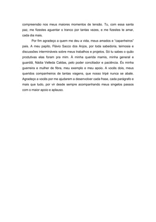 compreensão nos meus maiores momentos de tensão. Tu, com essa santa
paz, me fizestes aguentar o tranco por tantas vezes, e me fizestes te amar,
cada dia mais.
      Por fim agradeço a quem me deu a vida, meus amados e “capanheiros”
pais. A meu papito, Flávio Sacco dos Anjos, por toda sabedoria, teimosia e
discussões intermináveis sobre meus trabalhos e projetos. Só tu sabes o quão
produtivas elas foram pra mim. À minha querida mamis, minha general e
guardiã, Nádia Velleda Caldas, pelo poder conciliador e paciência. És minha
guerreira e mulher de fibra, meu exemplo e meu apoio. A vocês dois, meus
queridos companheiros de tantas viagens, que nosso tripé nunca se abale.
Agradeço a vocês por me ajudarem a desenvolver cada frase, cada parágrafo e
mais que tudo, por vir desde sempre acompanhando meus singelos passos
com o maior apoio e aplauso.
 
