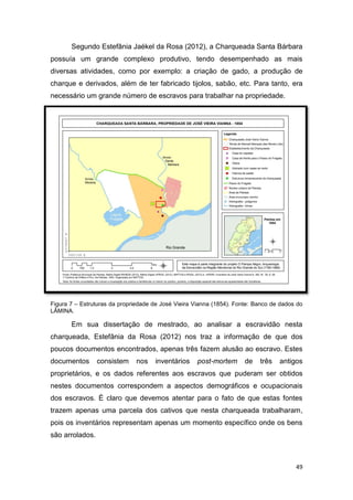 Segundo Estefânia Jaékel da Rosa (2012), a Charqueada Santa Bárbara
possuía um grande complexo produtivo, tendo desempenhado as mais
diversas atividades, como por exemplo: a criação de gado, a produção de
charque e derivados, além de ter fabricado tijolos, sabão, etc. Para tanto, era
necessário um grande número de escravos para trabalhar na propriedade.




Figura 7 – Estruturas da propriedade de José Vieira Vianna (1854). Fonte: Banco de dados do
LÂMINA.

       Em sua dissertação de mestrado, ao analisar a escravidão nesta
charqueada, Estefânia da Rosa (2012) nos traz a informação de que dos
poucos documentos encontrados, apenas três fazem alusão ao escravo. Estes
documentos       consistem     nos   inventários     post-mortem      de   três   antigos
proprietários, e os dados referentes aos escravos que puderam ser obtidos
nestes documentos correspondem a aspectos demográficos e ocupacionais
dos escravos. É claro que devemos atentar para o fato de que estas fontes
trazem apenas uma parcela dos cativos que nesta charqueada trabalharam,
pois os inventários representam apenas um momento específico onde os bens
são arrolados.



                                                                                        49
 