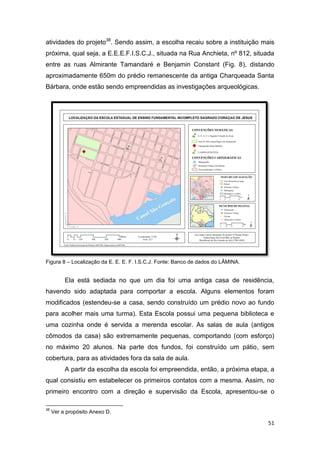 atividades do projeto38. Sendo assim, a escolha recaiu sobre a instituição mais
próxima, qual seja, a E.E.E.F.I.S.C.J., situada na Rua Anchieta, nº 812, situada
entre as ruas Almirante Tamandaré e Benjamin Constant (Fig. 8), distando
aproximadamente 650m do prédio remanescente da antiga Charqueada Santa
Bárbara, onde estão sendo empreendidas as investigações arqueológicas.




Figura 8 – Localização da E. E. E. F. I.S.C.J. Fonte: Banco de dados do LÂMINA.


          Ela está sediada no que um dia foi uma antiga casa de residência,
havendo sido adaptada para comportar a escola. Alguns elementos foram
modificados (estendeu-se a casa, sendo construído um prédio novo ao fundo
para acolher mais uma turma). Esta Escola possui uma pequena biblioteca e
uma cozinha onde é servida a merenda escolar. As salas de aula (antigos
cômodos da casa) são extremamente pequenas, comportando (com esforço)
no máximo 20 alunos. Na parte dos fundos, foi construído um pátio, sem
cobertura, para as atividades fora da sala de aula.
          A partir da escolha da escola foi empreendida, então, a próxima etapa, a
qual consistiu em estabelecer os primeiros contatos com a mesma. Assim, no
primeiro encontro com a direção e supervisão da Escola, apresentou-se o

38
     Ver a propósito Anexo D.

                                                                                  51
 