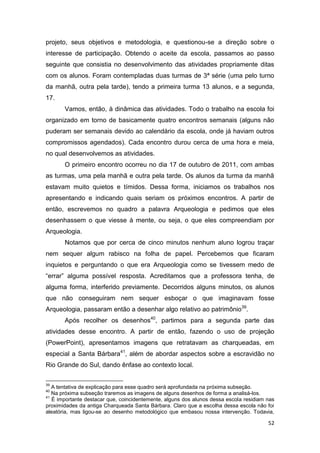 projeto, seus objetivos e metodologia, e questionou-se a direção sobre o
interesse de participação. Obtendo o aceite da escola, passamos ao passo
seguinte que consistia no desenvolvimento das atividades propriamente ditas
com os alunos. Foram contempladas duas turmas de 3ª série (uma pelo turno
da manhã, outra pela tarde), tendo a primeira turma 13 alunos, e a segunda,
17.
       Vamos, então, à dinâmica das atividades. Todo o trabalho na escola foi
organizado em torno de basicamente quatro encontros semanais (alguns não
puderam ser semanais devido ao calendário da escola, onde já haviam outros
compromissos agendados). Cada encontro durou cerca de uma hora e meia,
no qual desenvolvemos as atividades.
       O primeiro encontro ocorreu no dia 17 de outubro de 2011, com ambas
as turmas, uma pela manhã e outra pela tarde. Os alunos da turma da manhã
estavam muito quietos e tímidos. Dessa forma, iniciamos os trabalhos nos
apresentando e indicando quais seriam os próximos encontros. A partir de
então, escrevemos no quadro a palavra Arqueologia e pedimos que eles
desenhassem o que viesse à mente, ou seja, o que eles compreendiam por
Arqueologia.
       Notamos que por cerca de cinco minutos nenhum aluno logrou traçar
nem sequer algum rabisco na folha de papel. Percebemos que ficaram
inquietos e perguntando o que era Arqueologia como se tivessem medo de
“errar” alguma possível resposta. Acreditamos que a professora tenha, de
alguma forma, interferido previamente. Decorridos alguns minutos, os alunos
que não conseguiram nem sequer esboçar o que imaginavam fosse
Arqueologia, passaram então a desenhar algo relativo ao patrimônio39.
       Após recolher os desenhos40, partimos para a segunda parte das
atividades desse encontro. A partir de então, fazendo o uso de projeção
(PowerPoint), apresentamos imagens que retratavam as charqueadas, em
especial a Santa Bárbara41, além de abordar aspectos sobre a escravidão no
Rio Grande do Sul, dando ênfase ao contexto local.

39
   A tentativa de explicação para esse quadro será aprofundada na próxima subseção.
40
   Na próxima subseção traremos as imagens de alguns desenhos de forma a analisá-los.
41
   É importante destacar que, coincidentemente, alguns dos alunos dessa escola residiam nas
proximidades da antiga Charqueada Santa Bárbara. Claro que a escolha dessa escola não foi
aleatória, mas ligou-se ao desenho metodológico que embasou nossa intervenção. Todavia,

                                                                                        52
 