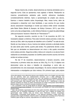 Nesse mesmo dia, à tarde, desenvolvemos as mesmas atividades com a
segunda turma. Esta se apresentou mais agitada e falante. Realizando os
mesmos      procedimentos       adotados      pela   manhã,      obtivemos     resultados
consideravelmente distintos. Após a apresentação do projeto aos alunos,
fizemos o mesmo trabalho sobre Arqueologia. Mas, nessa turma, além de
começarem a desenhar com mais facilidade, o que ocorreu foi que muitos
alunos associaram Arqueologia à novela que estava então sendo veiculada
pela Rede Globo (Morde & Assopra, de Walcyr Carrasco, 2011), que tinha
como uma das protagonistas, a atriz Adriana Esteves no papel da paleontóloga
Júlia que buscava “escavar o fóssil de um Titanossauro”42.
       No segundo encontro, ocorrido no dia 11 de novembro de 2011, foi
necessário adaptar a dinâmica. Para este momento estava prevista a visita dos
alunos ao Sítio, além da proposta de trabalhar com a Cartilha43 na sala de aula.
Devido ao mau tempo e chuva, tivemos de realizar somente a atividade dentro
da sala (tanto pela manhã, quanto pela tarde). Foi justamente devido a este
fato que as atividades se desenvolveram em cinco e não quatro encontros
como estava previsto. Seguimos então a leitura em conjunto e os alunos foram
realizando as atividades propostas na Cartilha (este encontro ocorreu de forma
similar em ambas turmas).
       No dia 17 de novembro, desenvolvemos o terceiro encontro, onde
transcorreu a primeira visita dos alunos ao Sítio (Fig. 9 e 10). O objetivo era
demonstrar como se dava o trabalho do arqueólogo e como são os
procedimentos de uma escavação arqueológica. Os alunos estavam bastante
interessados e empolgados por dois motivos. Em primeiro lugar, pela própria


vimos este aspecto como altamente decisivo para trabalhar sobre uma imagem que para estes
não era estranha, dado que cotidianamente conviviam com a velha edificação que
teimosamente permanece em pé através dos anos, não obstante as mutilações sofridas ao
longo do tempo. Ao mostrar a imagem da casa, quase todos afirmaram que a conheciam ou
que moravam perto. Eles disseram ainda “fica em frente às 25” – referindo-se a uma vila
operária existente em frente ao prédio remanescente da antiga Charqueada Santa Bárbara.
Inclusive alguns alunos conheciam os atuais moradores da casa.
42
   Ver a propósito o site da novela Morde & Assopra: http://tvg.globo.com/novelas/morde-e-
assopra/personagem/julia.html#perfil. Esta associação será tratada com maior profundidade na
próxima seção.
43
   Além das atividades organizadas em torno dos quatro encontros, elaboramos uma Cartilha
ilustrativa com os conteúdos trabalhados na sala de aula, com o objetivo de facilitar uma
aproximação. Esta Cartilha trata de temas como Patrimônio Cultural, Arqueologia,
Charqueadas, Charqueada Santa Bárbara, e traz algumas atividades e jogos como uma
pesquisa sobre origens familiares, desenho sobre o que cada aluno considera como Patrimônio
Imaterial, jogos de ligar as colunas, caça-palavras e um labirinto (ver Anexo E).

                                                                                         53
 