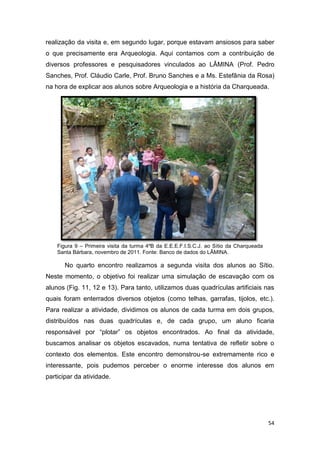 realização da visita e, em segundo lugar, porque estavam ansiosos para saber
o que precisamente era Arqueologia. Aqui contamos com a contribuição de
diversos professores e pesquisadores vinculados ao LÂMINA (Prof. Pedro
Sanches, Prof. Cláudio Carle, Prof. Bruno Sanches e a Ms. Estefânia da Rosa)
na hora de explicar aos alunos sobre Arqueologia e a história da Charqueada.




    Figura 9 – Primeira visita da turma 4ºB da E.E.E.F.I.S.C.J. ao Sítio da Charqueada
    Santa Bárbara, novembro de 2011. Fonte: Banco de dados do LÂMINA.

       No quarto encontro realizamos a segunda visita dos alunos ao Sítio.
Neste momento, o objetivo foi realizar uma simulação de escavação com os
alunos (Fig. 11, 12 e 13). Para tanto, utilizamos duas quadrículas artificiais nas
quais foram enterrados diversos objetos (como telhas, garrafas, tijolos, etc.).
Para realizar a atividade, dividimos os alunos de cada turma em dois grupos,
distribuídos nas duas quadrículas e, de cada grupo, um aluno ficaria
responsável por “plotar” os objetos encontrados. Ao final da atividade,
buscamos analisar os objetos escavados, numa tentativa de refletir sobre o
contexto dos elementos. Este encontro demonstrou-se extremamente rico e
interessante, pois pudemos perceber o enorme interesse dos alunos em
participar da atividade.




                                                                                         54
 