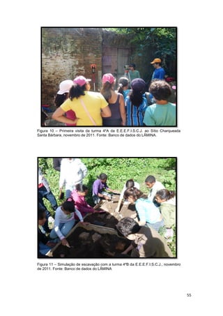 Figura 10 – Primeira visita da turma 4ºA da E.E.E.F.I.S.C.J. ao Sítio Charqueada
Santa Bárbara, novembro de 2011. Fonte: Banco de dados do LÂMINA.




Figura 11 – Simulação de escavação com a turma 4ºB da E.E.E.F.I.S.C.J., novembro
de 2011. Fonte: Banco de dados do LÂMINA




                                                                                   55
 
