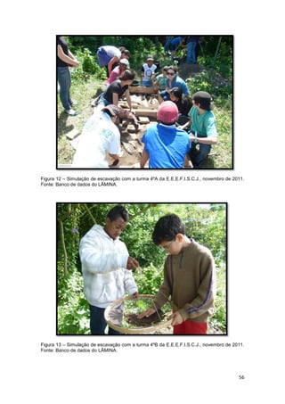 .
Figura 12 – Simulação de escavação com a turma 4ºA da E.E.E.F.I.S.C.J., novembro de 2011.
Fonte: Banco de dados do LÂMINA.




Figura 13 – Simulação de escavação com a turma 4ºB da E.E.E.F.I.S.C.J., novembro de 2011.
Fonte: Banco de dados do LÂMINA.




                                                                                      56
 