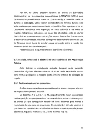 Por fim, no último encontro levamos os alunos ao Laboratório
Multidisciplinar de Investigações Arqueológicas (LÂMINA/ICH/UFPel) para
demonstrar os procedimentos adotados com os vestígios materiais coletados
durante a escavação. Estes ficaram demasiadamente tímidos durante esta
visita, creio que por estarem no ambiente universitário. Mas logo após a ida ao
Laboratório, realizamos uma exposição de seus trabalhos e de todos os
registros fotográficos elaborados ao longo das atividades, onde os alunos
descontraíram e contaram suas percepções sobre o desenvolver dos encontros
e das diversas atividades. Optamos por registrar este momento através do uso
de filmadora como forma de ampliar nossa percepção sobre a reação dos
alunos ao verem seu trabalho exposto.
       Passemos agora a algumas reflexões sobre esta experiência.




3.3 Alcances, limitações e desafios de uma experiência em Arqueologia
Pública

       Após delinear a metodologia aplicada, buscarei nesta subseção
desenvolver algumas reflexões sobre os alcances desta experiência. Assim,
trarei minhas percepções a respeito desta primeira tentativa de aplicação do
projeto.

3.3.1 Análise dos desenhos produzidos

       Analisemos os desenhos desenvolvidos pelos alunos, os quais referem-
se ao produto do primeiro encontro.
       Os desenhos A e B, Fig. 14 e 15, respectivamente, foram selecionados
nesta exposição porque apresentam, na cena retratada, o que consta no grupo
de alunos (4) que conseguiram retratar em seus desenhos pelo menos a
reprodução de uma cena de escavação. Os demais (24) por não saberem o
que desenhar, reproduziram os mais diversos temas e objetos (associação com
patrimônio, foguetes, invenções, etc.), como mostra a Fig. 16.




                                                                             57
 