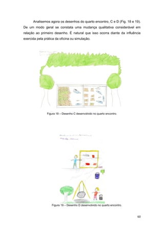 Analisemos agora os desenhos do quarto encontro, C e D (Fig. 18 e 19).
De um modo geral se constata uma mudança qualitativa considerável em
relação ao primeiro desenho. É natural que isso ocorra diante da influência
exercida pela prática da oficina ou simulação.




                Figura 18 – Desenho C desenvolvido no quarto encontro.




                   Figura 19 – Desenho D desenvolvido no quarto encontro.



                                                                            60
 