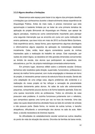 3.3.2 Alguns desafios e limitações

      Reservamos este espaço para trazer à luz alguns dos principais desafios
e limitações que conhecemos durante o desenvolvimento dessa experiência de
Arqueologia Pública. Antes de mais nada, é preciso mencionar que esta
aproximação é bastante limitada por se tratar de uma primeira tentativa de
aplicação do projeto Brincando de Arqueologia em Pelotas, que apesar de
alguns percalços, mostrou-se como extremamente importante para planejar
uma segunda intervenção que se encontra em curso em outra instituição de
ensino pelotense, que teve início em maio de 2012 na Escola Mário Quintana.
Esta experiência serviu, dessa forma, para repensarmos algumas abordagens
e reformularmos alguns aspectos da aplicação da metodologia idealizada
inicialmente. Cabe, então, tecer alguns comentários quanto às minhas
impressões após a realização do trabalho de campo. Esta exposição, por
razões de ordem lógica, se desdobra em três grandes dimensões concernentes
ao âmbito da escola, dos alunos que participaram da experiência, dos
educadores e, por fim, da própria metodologia comentada anteriormente.
      Em primeiro lugar, devemos refletir sobre o ambiente escolar. Embora
tenhamos sido recebidos (pela direção, supervisão, funcionários, professoras e
alunos) da melhor forma possível, com muita empolgação e interesse em torno
do projeto, é necessário pensar acerca da estrutura física da escola. Sendo ela
uma adaptação de uma antiga casa, alguns problemas são evidentes e a
realização do nosso projeto só fez reforçar a sensação de precariedade
vivenciada diariamente pelos alunos. As salas de aula são extremamente
pequenas, comportando poucos alunos e de forma bastante apertada. Esta era
uma queixa recorrente entre as professoras. Todos os cômodos da casa
possuíam este problema. A cozinha funcionava juntamente com o refeitório,
que comportava apenas uma turma por vez na hora da merenda. Uma das
salas nas quais desenvolvemos atividade ficava ao lado do corredor de entrada
e não possuía porta. Desta forma, no recreio de outras turmas, o barulho
atrapalhava, dificultando a concentração dos alunos na sala de aula. Além
disso, a escola necessitava de diversos reparos.
      Às dificuldades do estabelecimento escolar somam-se outros desafios
do ponto de vista da situação dos alunos. Oriundos de famílias de baixa renda,

                                                                            62
 