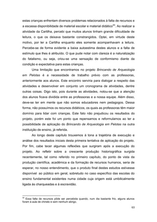 estas crianças enfrentam diversos problemas relacionados à falta de recursos e
a escassa disponibilidade de material escolar e material didático44. Ao realizar a
atividade da Cartilha, percebi que muitos alunos tinham grande dificuldade de
leitura, o que os deixava bastante constrangidos. Optei, em virtude deste
motivo, por ler a Cartilha enquanto eles somente acompanhavam a leitura.
Percebe-se de forma evidente a baixa autoestima destes alunos e a falta de
estímulo que lhes é atribuído. O que pude notar com clareza é a naturalização
do fatalismo, ou seja, criou-se uma sensação de conformismo diante da
condição e expectativa para estas crianças.
       Uma limitação que encontramos no projeto Brincando de Arqueologia
em Pelotas é a necessidade de trabalho prévio com as professoras,
anteriormente aos alunos. Este encontro serviria para dialogar a respeito das
atividades e desenvolver em conjunto um cronograma de atividades, dentre
outras coisas. Digo isto, pois durante as atividades, notou-se que a atenção
dos alunos ficava dividida entre as professoras e a nossa equipe. Além disso,
deve-se ter em mente que não somos educadores nem pedagogos. Dessa
forma, não possuímos os recursos didáticos, os quais as professoras têm maior
domínio para lidar com crianças. Este fato não prejudicou os resultados do
projeto, porém este foi um ponto que repensamos e reformulamos ao ter a
possibilidade de aplicação do Brincando de Arqueologia em Pelotas na outra
instituição de ensino, já referida.
       Ao longo deste capítulo trouxemos à tona a trajetória de execução e
análise dos resultados iniciais desta primeira tentativa de aplicação do projeto.
Por fim, cabe tecer algumas reflexões que surgiram após a execução do
projeto. Ao refletir sobre a crescente produção historiográfica surgida
recentemente, tal como referido no primeiro capítulo, do ponto de vista da
produção científica, acadêmica e da formação de recursos humanos, seria de
esperar, no nosso entendimento, que o produto final destes estudos estivesse
disponível ao público em geral, sobretudo no caso específico das escolas do
ensino fundamental existentes numa cidade cuja origem está umbilicalmente
ligada às charqueadas e à escravidão.



44
   Essa falta de recursos pôde ser percebida quando, num dia bastante frio, alguns alunos
foram à aula de chinelo e sem nenhum abrigo.

                                                                                      63
 