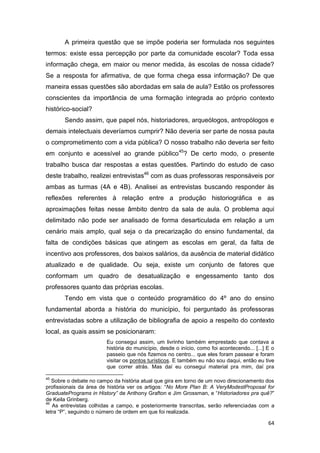A primeira questão que se impõe poderia ser formulada nos seguintes
termos: existe essa percepção por parte da comunidade escolar? Toda essa
informação chega, em maior ou menor medida, às escolas de nossa cidade?
Se a resposta for afirmativa, de que forma chega essa informação? De que
maneira essas questões são abordadas em sala de aula? Estão os professores
conscientes da importância de uma formação integrada ao próprio contexto
histórico-social?
       Sendo assim, que papel nós, historiadores, arqueólogos, antropólogos e
demais intelectuais deveríamos cumprir? Não deveria ser parte de nossa pauta
o comprometimento com a vida pública? O nosso trabalho não deveria ser feito
em conjunto e acessível ao grande público45? De certo modo, o presente
trabalho busca dar respostas a estas questões. Partindo do estudo de caso
deste trabalho, realizei entrevistas46 com as duas professoras responsáveis por
ambas as turmas (4A e 4B). Analisei as entrevistas buscando responder às
reflexões referentes à relação entre a produção historiográfica e as
aproximações feitas nesse âmbito dentro da sala de aula. O problema aqui
delimitado não pode ser analisado de forma desarticulada em relação a um
cenário mais amplo, qual seja o da precarização do ensino fundamental, da
falta de condições básicas que atingem as escolas em geral, da falta de
incentivo aos professores, dos baixos salários, da ausência de material didático
atualizado e de qualidade. Ou seja, existe um conjunto de fatores que
conformam um quadro de desatualização e engessamento tanto dos
professores quanto das próprias escolas.
       Tendo em vista que o conteúdo programático do 4º ano do ensino
fundamental aborda a história do município, foi perguntado às professoras
entrevistadas sobre a utilização de bibliografia de apoio a respeito do contexto
local, as quais assim se posicionaram:
                        Eu consegui assim, um livrinho também emprestado que contava a
                        história do município, desde o início, como foi acontecendo... [...] E o
                        passeio que nós fizemos no centro... que eles foram passear e foram
                        visitar os pontos turísticos. E também eu não sou daqui, então eu tive
                        que correr atrás. Mas daí eu consegui material pra mim, daí pra

45
   Sobre o debate no campo da história atual que gira em torno de um novo direcionamento dos
profissionais da área de história ver os artigos: “No More Plan B: A VeryModestProposal for
GraduatePrograms in History” de Anthony Grafton e Jim Grossman, e “Historiadores pra quê?”
de Keila Grinberg.
46
   As entrevistas colhidas a campo, e posteriormente transcritas, serão referenciadas com a
letra “P”, seguindo o número de ordem em que foi realizada.

                                                                                             64
 