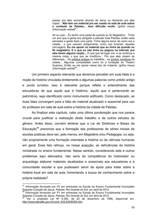 passar pra eles somente através de xerox ou deixando pra eles
                       copiar... Não tem um material pra ser usado na sala de aula sobre
                       o contexto de Pelotas... Isso dificulta muito. (grifos meus)
                                          47
                       (informação verbal) .

                       Ah eu usei... Eu tenho uma pasta de quando eu fiz Magistério... Tinha
                       um ano que a gente era obrigado a estudar toda Pelotas, então cada
                       semestre a gente fazia uma parte. Tinha alguns xerox de como era a
                       cidade... o que usavam antigamente, como nos funerais, aquelas
                       carruagens. Eu me apoiei no material que eu tinha de quando eu
                       fiz magistério. E o que eu não tinha eu pegava na internet, pra
                       eles terem alguma noção... O que que tal lugar era, e se continua a
                       mesma coisa, o que que se modificou... Pra que eles vissem as
                       diferenças... Os prédios antigos eu trabalhei... os pontos turísticos da
                       cidade... Algumas curiosidades como foi a fundação do Theatro
                       Guarany. Então eu me apoiei nesse tipo de material. (grifos meus)
                                           48
                       (informação verbal) .

       Um primeiro aspecto relevante que devemos perceber em suas falas é a
noção de história vinculada diretamente a algumas palavras como prédio antigo
e ponto turístico. Isso é relevante porque reflete o entendimento das
educadoras de que aquilo que é histórico, aquilo que é pertencente ao
patrimônio, seja identificado como monumento edificado. Como destacado, as
duas falas convergem para a falta de material atualizado e acessível para uso
do professor em sala de aula sobre a história da cidade de Pelotas.
       Ao finalizar este capítulo, cabe uma última ponderação que nos parece
crucial para justificar a realização deste trabalho e de outros estudos do
gênero. Antes disso, convém lembrar que a Lei de Diretrizes e Bases da
Educação49 preconiza que a formação das professoras de séries iniciais de
escolas públicas deve ser, pelo menos, em Magistério e/ou Pedagogia, ou seja,
não propriamente uma formação orientada à história ou às ciências humanas
em geral. Esse fato reforça, na nossa acepção, as deficiências da história
ministrada no ensino fundamental. Nesse sentido, considerando este e outros
problemas aqui elencados, não seria da competência do historiador ou
arqueólogo elaborar materiais atualizados e acessíveis aos educadores e à
comunidade escolar e que pudessem servir de apoio para tratar sobre a
história local em sala de aula, fomentando a busca de conhecimento sobre a
própria realidade?

47
   Informação fornecida por P2 em entrevista na Escola de Ensino Fundamental Incompleto
Sagrado Coração de Jesus, Pelotas, Rio Grande do Sul, em abril de 2012.
48
   Informação fornecida por P1 em entrevista na Escola de Ensino Fundamental Incompleto
Sagrado Coração de Jesus, Pelotas, Rio Grande do Sul, em abril de 2012.
49
    Ver a propósito Lei Nº 9.394, de 20 de dezembro de 1996, disponível em:
http://www.planalto.gov.br/ccivil_03/LEIS/l9394.htm.

                                                                                            65
 