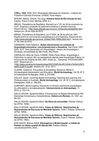 1790-c. 1825. 2006. 201f. Dissertação (Mestrado em História) – Instituto de
Filosofia e Ciências Humanas, UFRGS, Porto Alegre.
BOEIRA, Nelson; GOLIN, Tau (org.) História Geral do Rio Grande do Sul.
Império. Passo Fundo: Méritos, 2006. 2.v.
BRASIL, Presidência da República, Decreto-Lei nº 25, de 30 de novembro de
1937, Organiza a proteção do patrimônio histórico e artístico nacional.
Disponível em: <http://www.planalto.gov.br/ccivil_03/decreto-lei/del0025.htm>.
Acesso em: 06 de maio de 2012.
BRASIL, Presidência da República, Lei nº 3924, de 26 de julho de 1961,
Dispõe sobre os monumentos arqueológicos e pré-históricos. Disponível em:
<http://www.planalto.gov.br/ccivil_03/leis/1950-1969/L3924.htm>. Acesso em:
07 de maio de 2012.
CARNEIRO, Carla Gibertoni. Ações educacionais no contexto da
Arqueologia preventiva: uma proposta para a Amazônia. São Paulo: USP.
2009. 321f. Tese (Doutorado em Arqueologia) – Museu de Arqueologia e
Etnologia, Universidade de São Paulo, São Paulo.
CARVALHO, Aline de Vieira; FUNARI, Pedro Paulo Abreu. Arqueologia e
Patrimônio no século XXI: as perspectivas abertas pela Arqueologia Pública. In:
III Encontro de História da Arte, 2007. Anais do... Campinas: IFCH/UNICAMP,
2007. Disponível em:
<http://www.unicamp.br/chaa/eha/atas/2007/CARVALHO,%20A.V%20e%20FU
NARI,%20P.P.A.pdf>. Acesso em: 12 jul. 2011.
CLARKE, Catherine. The politics of Storytelling: Electronic Media in
Archaeological Interpretation and Education. World Archaeology, Vol 36, Nº 2,
Archaeological Pedagogies, 2004, p. 275-286.
COLLEY, Sarah. University-Based Archaeology Teaching and Learning and
Professionalism in Australia. World Archaeology, Vol. 36, Nº 2, Archaeological
Pedagogies, 2004, p. 189-202.
CONFORTI, María Eugenia. Educación no formal y patrimonio arqueológico.
Su articulación y conceptualización. Intersecciones en Antropología, 11,
2010, p. 103-114.
DALLA VECHIA, Agostinho Mário. O Escravismo na Região Meridional do RS:
Elementos Contextuais e Características. História em Revista, (3), 1997, pp.
99-122.
DALLA VECHIA, Agostinho Mário. Os filhos da escravidão. Pelotas: Editora
da UFPel, 1994a.
DALLA VECHIA, Agostinho Mário. Vozes do Silêncio: Depoimentos de
Descendentes de Escravos do Meridião Gaúcho. Parte I. Pelotas: Editora da
UFPel, 1994b.
DALLA VECHIA, Agostinho Mário. Vozes do Silêncio: Depoimentos de
Descendentes de Escravos do Meridião Gaúcho. Parte II. Pelotas: Editora
da UFPel, 1994c.
DOS ANJOS, Marcos Hallal. Estrangeiros e Modernização: a cidade de
Pelotas no último quartel do Século XIX. Pelotas: Editora
Universitária/UFPel, 2000.
                                                                              70
 