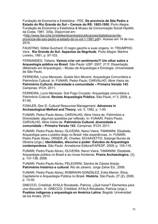 Fundação de Economia e Estatística - FEE. De província de São Pedro a
Estado do Rio Grande do Sul – Censos do RS: 1803-1950. Porto Alegre:
Fundação de Economia e Estatística & Museu da Comunicação Social Hipólito
da Costa, 1981. 330p. Disponível em:
<http://www.fee.tche.br/sitefee/download/publicacoes/digitalizacao/de-
provincia-ide-sao-pedro-a-estado-do-rs-vol-1-1981.pdf>. Acesso em 14 de nov.
2010.
FAUSTINO, Gitibá Guichard. O negro gaúcho e suas origens. In: TRIUMPHO,
Vera. Rio Grande do Sul: Aspectos da Negritude. Porto Alegre: Martins
Livreiro, 1991, p. 97-103.
FERNANDES, Tatiana. Vamos criar um sentimento?! Um olhar sobre a
Arqueologia pública no Brasil. São Paulo: USP. 2007. 211f. Dissertação
(Mestrado em Arqueologia) – Museu de Arqueologia e Etnologia, Universidade
de São Paulo.
FERREIRA, Lúcio Menezes. Quieta Non Movere: Arqueologia Comunitária e
Patrimônio Cultural. In: FUNARI, Pedro Paulo; CARVALHO, Aline Vieira de.
Patrimônio Cultural, diversidade e comunidade – Primeira Versão 143.
Campinas: IFCH, 2011.
FERREIRA, Lúcio Menezes. Sob Fogo Cruzado: Arqueologia comunitária e
Patrimônio Cultural. Revista Arqueologia Pública, São Paulo, nº 3, 2008, p.
81-92.
FOWLER, Don D. Cultural Resources Management. Advances in
Archaeological Method and Theory, vol. 5, 1982, p. 1-50.
FUNARI, Pedro Paulo Abreu; CARVALHO, Aline Vieira de. Patrimônio e
Diversidade: algumas questões par reflexão. In: FUNARI, Pedro Paulo;
CARVALHO, Aline Vieira de. Patrimônio Cultural, diversidade e
comunidade – Primeira Versão 143. Campinas: IFCH, 2011.
FUNARI, Pedro Paulo Abreu; OLIVEIRA, Nanci Vieira; TAMANINI, Elizabete.
Arqueologia para o público leigo no Brasil: três experiências. In: FUNARI,
Pedro Paulo Abreu; ORSER JR, Charles; SCHIAVETTO, Solange Nunes de
Oliveira (orgs.). Identidades, discurso e poder: Estudos da Arqueologia
contemporânea. São Paulo: Annablume Editora/FAPESP, 2009, p. 105-116.
FUNARI, Pedro Paulo Abreu; OLIVEIRA, Nanci Vieira; TAMANINI, Elizabete.
Arqueologia pública no Brasil e as novas fronteiras. Praxis Archaeologica, (3),
p. 131-138, 2008.
FUNARI, Pedro Paulo Abreu; PELEGRINI, Sandra de Cássia Araújo.
Patrimônio histórico e cultural. Rio de Janeiro: Jorge Zahar Ed., 2009.
FUNARI, Pedro Paulo Abreu; ROBRAHN-GONZÁLEZ, Erika Marion. Ética,
Capitalismo e Arqueologia Pública no Brasil. História. São Paulo, 27 (2), 2008,
p. 13-30.
GNECCO, Cristóbal; AYALA Rocabado, Patricia. ¿Qué hacer? Elementos para
una discusión. In: GNECCO, Cristóbal; AYALA Rocabado, Patricia (orgs.).
Pueblos indígenas y arqueología en América Latina. Bogotá: Universidad
de los Andes, 2010.



                                                                              71
 