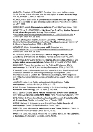 GNECCO, Cristóbal; HERNÁNDEZ, Carolina. History and Its Discontents.
Stone Statues, Native Histories, and Archaeologists. Current Anthropology,
Vol. 49, Number 3, 2008, p. 439-466.
GOMES, Flávio dos Santos. Experiências atlânticas: ensaios e pesquisas
sobre a escravidão e o pós-emancipação no Brasil. Passo Fundo: Editora
da UPF, 2003.
GORENDER, Jacob. O escravismo colonial. 3ª ed. São Paulo: Ática, 1980.
GRAFTON, A. T.; GROSSMAN, J. No More Plan B: A Very Modest Proposal
for Graduate Programs in History. Disponível em:
<http://www.historians.org/perspectives/issues/2011/1110/1110pre1.cfm.>
Acesso em: 23 de mar. de 2012.
GREER, Shelley; HARRISON, Rodney; McINTYRE-TAMWOY, Susan.
Community-Based Archaeology in Australia. World Archaeology, Vol. 34, Nº
2, Community Archaeology, 2002, p. 254-287.
GRINBERG, Keila. Historiadores pra quê? Disponível em:
<http://cienciahoje.uol.com.br/colunas/em-tempo/historiadores-pra-que>.
Acesso em: 23 de mar. de 2012.
GUTIERREZ, Ester Judite Bendjouya. Barro e Sangue: Mão-de-Obra,
Arquitetura e Urbanismo em Pelotas. Pelotas: Editora da UFPel, 2005.
GUTIERREZ, Ester Judite Bendjouya. Negros, Charqueadas & Olarias: Um
estudo sobre o espaço pelotense. Pelotas: Ed. Universitária/UFPel, 2001.
HAMILAKIS, Yannis. Archaeology and the Politics of Pedagogy. World
Archaeology, Vol. 36, Nº 2, Archaeology Pedagogies, 2004, p. 287-309.
ICOMOS/ICAHM, International Council on Monuments and Sites/International
Scientific Committee on Archaeological Heritage Management. Carta
Internacional para la Gestión del Patrimonio Arqueológico, 1990. Disponível
em: <http://www.international.icomos.org/charters/arch_sp.pdf>. Acesso em: 23
jul. 2011.
JAMESON, John H. Jr. Public archaeology in United States. Public
Archaeology. Londres: Routledge, 2004, p. 21-58.
KING, Thomas. Professional Responsibility in Public Archaeology. Annual
Review of Anthropology, Vol. 12, 1983, p. 143-164.
LIMA, Solimar Oliveira. Triste Pampa: Resistência e Punição de Escravos
em Fontes Judiciárias no RS (1818-1833). Porto Alegre: IEL/Edipurcrs, 1997.
LIPE, William D. Public Benefits of Archaeological Research. Public Benefits
of Archaeology. Florida: University Press of Florida, 2002.
LITTLE, Barbara J. Archaeology as a Shared Vision.Public Benefits of
Archaeology. Florida: University Press of Florida, 2002.
MAESTRI, Mário. Quilombos e Quilombolas em Terras Gaúchas. Caxias do
Sul: Editora da Universidade Caxias do Sul, 1979a.
MAESTRI, Mário. O Escravo Africano no Rio Grande do Sul. In: RS: Economia
e Sociedade. Porto Alegre: Mercado Aberto, 1979b.


                                                                               72
 