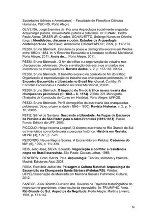 Sociedades Ibéricas e Americanas) – Faculdade de Filosofia e Ciências
Humanas, PUC-RS, Porto Alegre.
OLIVEIRA, Jorge Eremites de. Por uma Arqueologia socialmente engajada:
Arqueologia pública, Universidade pública e cidadania. In: FUNARI, Pedro
Paulo Abreu; ORSER JR, Charles; SCHIAVETTO, Solange Nunes de Oliveira
(orgs.). Identidades, discurso e poder: Estudos da Arqueologia
contemporânea. São Paulo: Annablume Editora/FAPESP, 2009, p. 117-132.
PESSI, Bruno Stelmach. Estrutura da posse e demografia escrava em Pelotas
entre 1850 e 1884. In: V Encontro Escravidão e Liberdade no Brasil Meridional,
Porto Alegre, 2011. Anais do..., Porto Alegre, 2011.
PESSI, Bruno Stelmach . O fim do tráfico e a organização do trabalho nas
charqueadas pelotenses: ofícios e avaliação dos escravos arrolados nos
inventários de charqueadores. Revista Aedos, v. 2, p. 157-168, 2009a.
PESSI, Bruno Stelmach. O trabalho escravo no contexto do fim do tráfico:
Organização e especialização do trabalho nas charqueadas pelotenses. In: IV
Encontro Escravidão e Liberdade no Brasil Meridional, Curitiba. IV
Encontro Escravidão e Liberdade no Brasil Meridional, 2009b.
PESSI, Bruno Stelmach. O impacto do fim do tráfico na escravaria das
charqueadas pelotenses (C. 1846 – C. 1874). 2008a. 82f. Monografia
(Trabalho de Conclusão de Curso em História). Porto Alegre: UFRGS.
PESSI, Bruno Stelmach. Perfil demográfico da escravaria das charqueadas
pelotenses: Sexo, origem e idade (1846 - 1850). Revista Historiar, v. 2, p. 1-
18, 2008b.
PETIZ, Silmei de Santana. Buscando a Liberdade: As Fugas de Escravos
da Província de São Pedro para o Além-Fronteira (1815-1851). Passo
Fundo: Editora da UPF, 2006.
PICCOLO, Helga Iracema Ladgraf. O sistema escravista no Rio Grande do Sul:
os Inventários como fonte para a pesquisa histórica. História em Revista:
UFPel, (3), 1997, p. 7-28.
RECONDO, Neusa Regina Soares. A Escravidão em Pelotas. Cadernos do
ISP, (6), 1995, p. 117-128.
REIS, João José; SILVA, Eduardo. Negociação e conflito: a resistência
negra no Brasil escravista. São Paulo: Cia das Letras, 1989.
RENFREW, Colin; BAHN, Paul. Arqueología: Teorías, Métodos y Práctica.
Madrid: Ediciones Akal, 2007.
ROSA, Estefânia Jaékel da. Paisagem e Cultura Material: Arqueologia da
Escravidão na Charqueada Santa Bárbara (Pelotas/RS). Pelotas:
UFPEL/Dissertação de Mestrado em Memória Social e Patrimônio Cultural,
2012.
SANTOS, Julio Ricardo Quevedo dos. Reverso na Trajetória historiográfica do
negro sul-rio-grandense: a face oculta da escravidão. In: TRIUMPHO, Vera.
Rio Grande do Sul: Aspectos da Negritude. Porto Alegre: Martins Livreiro,
1991, p. 131-142.


                                                                                 74
 