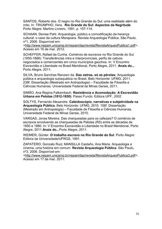 SANTOS, Roberto dos. O negro no Rio Grande do Sul: uma realidade além do
mito. In: TRIUMPHO, Vera. Rio Grande do Sul: Aspectos da Negritude.
Porto Alegre: Martins Livreiro, 1991, p. 107-114.
SCHAAN, Denise Pahl. Arqueologia, público e comodificação da herança
cultural: o caso da cultura Marajoara. Revista Arqueologia Pública. São Paulo,
nº1, 2006. Disponível em:
<http://www.nepam.unicamp.br/nepam/lap/revista/RevistaArqueoPublica1.pdf>.
Acesso em 16 de mar. 2012.
SCHEFFER, Rafael da Cunha. Comércio de escravos no Rio Grande do Sul
(1850-1888): Transferências intra e interprovinciais, perfis de cativos
negociados e comerciantes em cinco municípios gaúchos. In: V Encontro
Escravidão e Liberdade no Brasil Meridional, Porto Alegre, 2011. Anais do...
Porto Alegre, 2011.
SILVA, Bruno Sanches Ranzani da. Das ostras, só as pérolas: Arqueologia
pública e arqueologia subaquática no Brasil. Belo Horizonte: UFMG. 2011.
238f. Dissertação (Mestrado em Antropologia) – Faculdade de Filosofia e
Ciências Humanas. Universidade Federal de Minas Gerais, 2011.
SIMÃO, Ana Regina Falkembach. Resistência e Acomodação: A Escravidão
Urbana em Pelotas (1812-1850). Passo Fundo: Editora UPF, 2002.
SOLTYS, Fernando Alexandre. Caleidoscópio, narrativas e subjetividade na
Arqueologia Pública. Belo Horizonte: UFMG. 2010. 156f. Dissertação
(Mestrado em Antropologia) – Faculdade de Filosofia e Ciências Humanas.
Universidade Federal de Minas Gerais, 2010.
VARGAS, Jonas Moreira. Das charqueadas para os cafezais? O comércio de
escravos envolvendo as charqueadas de Pelotas (RS) entre as décadas de
1850 e 1880. In: V Encontro Escravidão e Liberdade no Brasil Meridional, Porto
Alegre, 2011.Anais do...Porto Alegre, 2011.
WEIMER, Günter. O trabalho escravo no Rio Grande do Sul. Porto Alegre:
Editora da Universidade/UFRGS, 1991.
ZAPATERO, Gonzalo Ruiz; MANSILLA Castaño, Ana Maria. Arqueologia e
cinema, uma história em comum. Revista Arqueologia Pública. São Paulo,
nº3, 2008. Disponível em:
<http://www.nepam.unicamp.br/nepam/lap/revista/RevistaArqueoPublica3.pdf>.
Acesso em 17 de mar. 2011.




                                                                               75
 