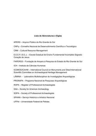 Lista de Abreviaturas e Siglas


APERS – Arquivo Público do Rio Grande do Sul

CNPq – Conselho Nacional de Desenvolvimento Científico e Tecnológico

CRM – Cultural Resource Management

E.E.E.F.I.S.C.J. – Escola Estadual de Ensino Fundamental Incompleto Sagrado
Coração de Jesus

FAPERGS – Fundação de Amparo à Pesquisa do Estado do Rio Grande do Sul

ICH – Instituto de Ciências Humanas

ICOMOS/ICAHM – International Council on Monuments and Sites/International
Scientific Committee on Archaeological Heritage Management

LÂMINA – Laboratório Multidisciplinar de Investigações Arqueológicas

PRONAPA – Programa Nacional de Pesquisas Arqueológicas

ROPA – Register of Professional Archaeologists

SAA – Society for American Archaeology

SOPA – Society of Professional Archaeologists

SPHAN – Serviço Histórico e Artístico Nacional

UFPel – Universidade Federal de Pelotas
 