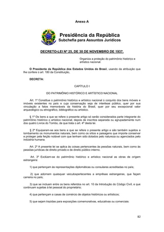 Anexo A



                             Presidência da República
                            Subchefia para Assuntos Jurídicos


             DECRETO-LEI Nº 25, DE 30 DE NOVEMBRO DE 1937.

                                             Organiza a proteção do patrimônio histórico e
                                             artístico nacional.

     O Presidente da República dos Estados Unidos do Brasil, usando da atribuição que
lhe confere o art. 180 da Constituição,

    DECRETA:

                                         CAPÍTULO I

                  DO PATRIMÔNIO HISTÓRICO E ARTÍSTICO NACIONAL

     Art. 1º Constitue o patrimônio histórico e artístico nacional o conjunto dos bens móveis e
imóveis existentes no país e cuja conservação seja de interêsse público, quer por sua
vinculação a fatos memoráveis da história do Brasil, quer por seu excepcional valor
arqueológico ou etnográfico, bibliográfico ou artístico.

     § 1º Os bens a que se refere o presente artigo só serão considerados parte integrante do
patrimônio histórico o artístico nacional, depois de inscritos separada ou agrupadamente num
dos quatro Livros do Tombo, de que trata o art. 4º desta lei.

     § 2º Equiparam-se aos bens a que se refere o presente artigo e são também sujeitos a
tombamento os monumentos naturais, bem como os sítios e paisagens que importe conservar
e proteger pela feição notável com que tenham sido dotados pelo natureza ou agenciados pelo
indústria humana.

    Art. 2º A presente lei se aplica às coisas pertencentes às pessôas naturais, bem como às
pessôas jurídicas de direito privado e de direito público interno.

      Art. 3º Exclúem-se do patrimônio histórico e artístico nacional as obras de orígem
estrangeira:

    1) que pertençam às representações diplomáticas ou consulares acreditadas no país;

      2) que adornem quaisquer veiculospertecentes a emprêsas estrangeiras, que façam
carreira no país;

     3) que se incluam entre os bens referidos no art. 10 da Introdução do Código Civíl, e que
continuam sujeitas à lei pessoal do proprietário;

    4) que pertençam a casas de comércio de objetos históricos ou artísticos;

    5) que sejam trazidas para exposições comemorativas, educativas ou comerciais:




                                                                                             82
 