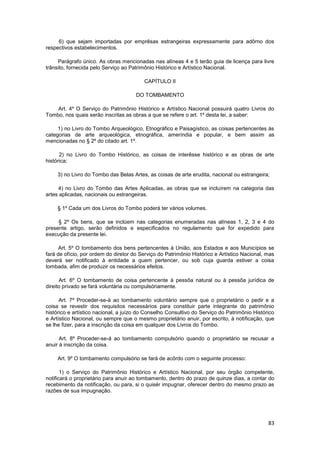 6) que sejam importadas por emprêsas estrangeiras expressamente para adôrno dos
respectivos estabelecimentos.

     Parágrafo único. As obras mencionadas nas alíneas 4 e 5 terão guia de licença para livre
trânsito, fornecida pelo Serviço ao Patrimônio Histórico e Artístico Nacional.

                                         CAPÍTULO II

                                      DO TOMBAMENTO

    Art. 4º O Serviço do Patrimônio Histórico e Artístico Nacional possuirá quatro Livros do
Tombo, nos quais serão inscritas as obras a que se refere o art. 1º desta lei, a saber:

     1) no Livro do Tombo Arqueológico, Etnográfico e Paisagístico, as coisas pertencentes às
categorias de arte arqueológica, etnográfica, ameríndia e popular, e bem assim as
mencionadas no § 2º do citado art. 1º.

      2) no Livro do Tombo Histórico, as coisas de interêsse histórico e as obras de arte
histórica;

     3) no Livro do Tombo das Belas Artes, as coisas de arte erudita, nacional ou estrangeira;

     4) no Livro do Tombo das Artes Aplicadas, as obras que se incluírem na categoria das
artes aplicadas, nacionais ou estrangeiras.

     § 1º Cada um dos Livros do Tombo poderá ter vários volumes.

     § 2º Os bens, que se inclúem nas categorias enumeradas nas alíneas 1, 2, 3 e 4 do
presente artigo, serão definidos e especificados no regulamento que for expedido para
execução da presente lei.

      Art. 5º O tombamento dos bens pertencentes à União, aos Estados e aos Municípios se
fará de ofício, por ordem do diretor do Serviço do Patrimônio Histórico e Artístico Nacional, mas
deverá ser notificado à entidade a quem pertencer, ou sob cuja guarda estiver a coisa
tombada, afim de produzir os necessários efeitos.

      Art. 6º O tombamento de coisa pertencente à pessôa natural ou à pessôa jurídica de
direito privado se fará voluntária ou compulsóriamente.

      Art. 7º Proceder-se-à ao tombamento voluntário sempre que o proprietário o pedir e a
coisa se revestir dos requisitos necessários para constituir parte integrante do patrimônio
histórico e artístico nacional, a juízo do Conselho Consultivo do Serviço do Patrimônio Histórico
e Artístico Nacional, ou sempre que o mesmo proprietário anuir, por escrito, à notificação, que
se lhe fizer, para a inscrição da coisa em qualquer dos Livros do Tombo.

      Art. 8º Proceder-se-á ao tombamento compulsório quando o proprietário se recusar a
anuir à inscrição da coisa.

     Art. 9º O tombamento compulsório se fará de acôrdo com o seguinte processo:

       1) o Serviço do Patrimônio Histórico e Artístico Nacional, por seu órgão competente,
notificará o proprietário para anuir ao tombamento, dentro do prazo de quinze dias, a contar do
recebimento da notificação, ou para, si o quisér impugnar, oferecer dentro do mesmo prazo as
razões de sua impugnação.




                                                                                              83
 