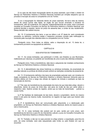 2) no caso de não haver impugnação dentro do prazo assinado. que é fatal, o diretor do
Serviço do Patrimônio Histórico e Artístico Nacional mandará por símples despacho que se
proceda à inscrição da coisa no competente Livro do Tombo.

     3) se a impugnação for oferecida dentro do prazo assinado, far-se-á vista da mesma,
dentro de outros quinze dias fatais, ao órgão de que houver emanado a iniciativa do
tombamento, afim de sustentá-la. Em seguida, independentemente de custas, será o processo
remetido ao Conselho Consultivo do Serviço do Patrimônio Histórico e Artístico Nacional, que
proferirá decisão a respeito, dentro do prazo de sessenta dias, a contar do seu recebimento.
Dessa decisão não caberá recurso.

     Art. 10. O tombamento dos bens, a que se refere o art. 6º desta lei, será considerado
provisório ou definitivo, conforme esteja o respectivo processo iniciado pela notificação ou
concluído pela inscrição dos referidos bens no competente Livro do Tombo.

     Parágrafo único. Para todas os efeitos, salvo a disposição do art. 13 desta lei, o
tombamento provisório se equiparará ao definitivo.

                                         CAPÍTULO III

                              DOS EFEITOS DO TOMBAMENTO

      Art. 11. As coisas tombadas, que pertençam à União, aos Estados ou aos Municípios,
inalienáveis por natureza, só poderão ser transferidas de uma à outra das referidas entidades.

    Parágrafo único. Feita a transferência, dela deve o adquirente dar imediato conhecimento
ao Serviço do Patrimônio Histórico e Artístico Nacional.

    Art. 12. A alienabilidade das obras históricas ou artísticas tombadas, de propriedade de
pessôas naturais ou jurídicas de direito privado sofrerá as restrições constantes da presente lei.

     Art. 13. O tombamento definitivo dos bens de propriedade partcular será, por iniciativa do
órgão competente do Serviço do Patrimônio Histórico e Artístico Nacional, transcrito para os
devidos efeitos em livro a cargo dos oficiais do registro de imóveis e averbado ao lado da
transcrição do domínio.

     § 1º No caso de transferência de propriedade dos bens de que trata êste artigo, deverá o
adquirente, dentro do prazo de trinta dias, sob pena de multa de dez por cento sôbre o
respectivo valor, fazê-la constar do registro, ainda que se trate de transmissão   judicial ou
causa mortis.

     § 2º Na hipótese de deslocação de tais bens, deverá o proprietário, dentro do mesmo
prazo e sob pena da mesma multa, inscrevê-los no registro do lugar para que tiverem sido
deslocados.

      § 3º A transferência deve ser comunicada pelo adquirente, e a deslocação pelo
proprietário, ao Serviço do Patrimônio Histórico e Artistico Nacional, dentro do mesmo prazo e
sob a mesma pena.

      Art. 14. A. coisa tombada não poderá saír do país, senão por curto prazo, sem
transferência de domínio e para fim de intercâmbio cultural, a juízo do Conselho Consultivo do
Serviço do Patrimônio Histórico e Artistico Nacional.

     Art. 15. Tentada, a não ser no caso previsto no artigo anterior, a exportação, para fora do
país, da coisa tombada, será esta sequestrada pela União ou pelo Estado em que se
encontrar.



                                                                                               84
 