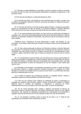 § 1º Apurada a responsábilidade do proprietário, ser-lhe-á imposta a multa de cincoenta
por cento do valor da coisa, que permanecerá sequestrada em garantia do pagamento, e até
que êste se faça.

     § 2º No caso de reincidência, a multa será elevada ao dôbro.

     § 3º A pessôa que tentar a exportação de coisa tombada, alem de incidir na multa a que
se referem os parágrafos anteriores, incorrerá, nas penas cominadas no Código Penal para o
crime de contrabando.

     Art. 16. No caso de extravio ou furto de qualquer objéto tombado, o respectivo proprietário
deverá dar conhecimento do fáto ao Serviço do Patrimônio Histórico e Artístico Nacional,
dentro do prazo de cinco dias, sob pena de multa de dez por cento sôbre o valor da coisa.

     Art. 17. As coisas tombadas não poderão, em caso nenhum ser destruidas, demolidas ou
mutiladas, nem, sem prévia autorização especial do Serviço do Patrimônio Histórico e Artistico
Nacional, ser reparadas, pintadas ou restauradas, sob pena de multa de cincoenta por cento do
dano causado.

     Parágrafo único. Tratando-se de bens pertencentes á União, aos Estados ou aos
municípios, a autoridade responsável pela infração do presente artigo incorrerá pessoalmente
na multa.

      Art. 18. Sem prévia autorização do Serviço do Patrimônio Histórico e Artístico Nacional,
não se poderá, na vizinhança da coisa tombada, fazer construção que lhe impeça ou reduza a
visibílidade, nem nela colocar anúncios ou cartazes, sob pena de ser mandada destruir a obra
ou retirar o objéto, impondo-se nêste caso a multa de cincoenta por cento do valor do mesmo
objéto.

     Art. 19. O proprietário de coisa tombada, que não dispuzer de recursos para proceder às
obras de conservação e reparação que a mesma requerer, levará ao conhecimento do Serviço
do Patrimônio Histórico e Artístico Nacional a necessidade das mencionadas obras, sob pena
de multa correspondente ao dobro da importância em que fôr avaliado o dano sofrido pela
mesma coisa.

      § 1º Recebida a comunicação, e consideradas necessárias as obras, o diretor do Serviço
do Patrimônio Histórico e Artistico Nacional mandará executá-las, a expensas da União,
devendo as mesmas ser iniciadas dentro do prazo de seis mezes, ou providenciará para que
seja feita a desapropriação da coisa.

      § 2º À falta de qualquer das providências previstas no parágrafo anterior, poderá o
proprietário requerer que seja cancelado o tombamento da coisa.

     § 3º Uma vez que verifique haver urgência na realização de obras e conservação ou
reparação em qualquer coisa tombada, poderá o Serviço do Patrimônio Histórico e Artístico
Nacional tomar a iniciativa de projetá-las e executá-las, a expensas da União,
independentemente da comunicação a que alude êste artigo, por parte do proprietário.

      Art. 20. As coisas tombadas ficam sujeitas à vigilância permanente do Serviço do
Patrimônio Histórico e Artístico Nacional, que poderá inspecioná-los sempre que fôr julgado
conveniente, não podendo os respectivos proprietários ou responsáveis criar obstáculos à
inspeção, sob pena de multa de cem mil réis, elevada ao dôbro em caso de reincidência.

     Art. 21. Os atentados cometidos contra os bens de que trata o art. 1º desta lei são
equiparados aos cometidos contra o patrimônio nacional.




                                                                                             85
 