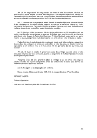 Art. 26. Os negociantes de antiguidades, de obras de arte de qualquer natureza, de
manuscritos e livros antigos ou raros são obrigados a um registro especial no Serviço do
Patrimônio Histórico e Artístico Nacional, cumprindo-lhes outrossim apresentar semestralmente
ao mesmo relações completas das coisas históricas e artísticas que possuírem.

     Art. 27. Sempre que os agentes de leilões tiverem de vender objetos de natureza idêntica
à dos mencionados no artigo anterior, deverão apresentar a respectiva relação ao órgão
competente do Serviço do Patrimônio Histórico e Artístico Nacional, sob pena de incidirem na
multa de cincoenta por cento sôbre o valor dos objetos vendidos.

     Art. 28. Nenhum objéto de natureza idêntica à dos referidos no art. 26 desta lei poderá ser
posto à venda pelos comerciantes ou agentes de leilões, sem que tenha sido préviamente
autenticado pelo Serviço do Patrimônio Histórico e Artístico Nacional, ou por perito em que o
mesmo se louvar, sob pena de multa de cincoenta por cento sôbre o valor atribuido ao objéto.

     Parágrafo único. A. autenticação do mencionado objeto será feita mediante o pagamento
de uma taxa de peritagem de cinco por cento sôbre o valor da coisa, se êstefôr inferior ou
equivalente a um conto de réis, e de mais cinco mil réis por conto de réis ou fração, que
exceder.

      Art. 29. O titular do direito de preferência gosa de privilégio especial sôbre o valor
produzido em praça por bens tombados, quanto ao pagamento de multas impostas em virtude
de infrações da presente lei.

      Parágrafo único. Só terão prioridade sôbre o privilégio a que se refere êste artigo os
créditos inscritos no registro competente, antes do tombamento da coisa pelo Serviço do
Patrimônio Histórico e Artístico Nacional.

     Art. 30. Revogam-se as disposições em contrário.

    Rio de Janeiro, 30 de novembro de 1937, 116º da Independência e 49º da República.

GETULIO VARGAS.

Gustavo Capanema.

Este texto não substitui o publicado no DOU de 6.12.1937




                                                                                             87
 