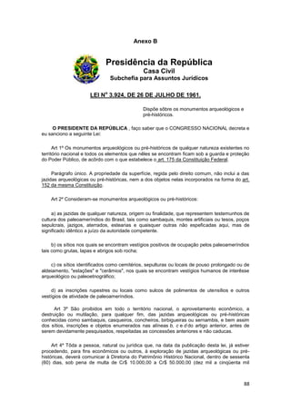 Anexo B


                             Presidência da República
                                              Casa Civil
                               Subchefia para Assuntos Jurídicos

                      LEI No 3.924, DE 26 DE JULHO DE 1961.

                                              Dispõe sôbre os monumentos arqueológicos e
                                              pré-históricos.

     O PRESIDENTE DA REPÚBLICA , faço saber que o CONGRESSO NACIONAL decreta e
eu sanciono a seguinte Lei:

      Art 1º Os monumentos arqueológicos ou pré-históricos de qualquer natureza existentes no
território nacional e todos os elementos que nêles se encontram ficam sob a guarda e proteção
do Poder Público, de acôrdo com o que estabelece o art. 175 da Constituição Federal.

     Parágrafo único. A propriedade da superfície, regida pelo direito comum, não inclui a das
jazidas arqueológicas ou pré-históricas, nem a dos objetos nelas incorporados na forma do art.
152 da mesma Constituição.

    Art 2º Consideram-se monumentos arqueológicos ou pré-históricos:

     a) as jazidas de qualquer natureza, origem ou finalidade, que representem testemunhos de
cultura dos paleoameríndios do Brasil, tais como sambaquis, montes artificiais ou tesos, poços
sepulcrais, jazigos, aterrados, estearias e quaisquer outras não espeficadas aqui, mas de
significado idêntico a juízo da autoridade competente.

     b) os sítios nos quais se encontram vestígios positivos de ocupação pelos paleoameríndios
tais como grutas, lapas e abrigos sob rocha;

    c) os sítios identificados como cemitérios, sepulturas ou locais de pouso prolongado ou de
aldeiamento, "estações" e "cerâmios", nos quais se encontram vestígios humanos de interêsse
arqueológico ou paleoetnográfico;

    d) as inscrições rupestres ou locais como sulcos de polimentos de utensílios e outros
vestígios de atividade de paleoameríndios.

      Art 3º São proibidos em todo o território nacional, o aproveitamento econômico, a
destruição ou mutilação, para qualquer fim, das jazidas arqueológicas ou pré-históricas
conhecidas como sambaquis, casqueiros, concheiros, birbigueiras ou sernambis, e bem assim
dos sítios, inscrições e objetos enumerados nas alíneas b, c e d do artigo anterior, antes de
serem devidamente pesquisados, respeitadas as concessões anteriores e não caducas.

     Art 4º Tôda a pessoa, natural ou jurídica que, na data da publicação desta lei, já estiver
procedendo, para fins econômicos ou outros, à exploração de jazidas arqueológicas ou pré-
históricas, deverá comunicar à Diretoria do Patrimônio Histórico Nacional, dentro de sessenta
(60) dias, sob pena de multa de Cr$ 10.000,00 a Cr$ 50.000,00 (dez mil a cinqüenta mil



                                                                                            88
 