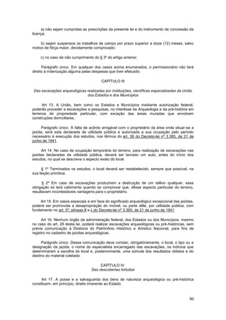 a) não sejam cumpridas as prescrições da presente lei e do instrumento de concessão da
licença;

     b) sejam suspensos os trabalhos de campo por prazo superior a doze (12) meses, salvo
motivo de fôrça maior, devidamente comprovado;

    c) no caso de não cumprimento do § 3º do artigo anterior.

      Parágrafo único. Em qualquer dos casos acima enumerados, o permissionário não terá
direito à indenização alguma pelas despesas que tiver efetuado.

                                        CAPÍTULO III

Das escavações arqueológicas realizadas por instituições, científicas especializadas da União
                             dos Estados e dos Municípios

      Art 13. A União, bem como os Estados e Municípios mediante autorização federal,
poderão proceder a escavações e pesquisas, no interêsse da Arqueologia e da pré-história em
terrenos de propriedade particular, com exceção das áreas muradas que envolvem
construções domiciliares.

     Parágrafo único. À falta de acôrdo amigável com o proprietário da área onde situar-se a
jazida, será esta declarada de utilidade pública e autorizada a sua ocupação pelo período
necessário à execução dos estudos, nos têrmos do art. 36 do Decreto-lei nº 3.365, de 21 de
junho de 1941.

     Art 14. No caso de ocupação temporária do terreno, para realização de escavações nas
jazidas declaradas de utilidade pública, deverá ser lavrado um auto, antes do início dos
estudos, no qual se descreva o aspecto exato do local.

     § 1º Terminados os estudos, o local deverá ser restabelecido, sempre que possível, na
sua feição primitiva.

      § 2º Em caso de escavações produzirem a destruição de um relêvo qualquer, essa
obrigação só terá cabimento quando se comprovar que, dêsse aspecto particular do terreno,
resultavam incontestáveis vantagens para o proprietário.

     Art 15. Em casos especiais e em face do significado arqueológico excepcional das jazidas,
poderá ser promovida a desapropriação do imóvel, ou parte dêle, por utilidade pública, com
fundamento no art. 5º, alíneas K e L do Decreto-lei nº 3.365, de 21 de junho de 1941.

     Art 16. Nenhum órgão da administração federal, dos Estados ou dos Municípios, mesmo
no caso do art. 28 desta lei, poderá realizar escavações arqueológicas ou pré-históricas, sem
prévia comunicação à Diretoria do Patrimônio Histórico e Artístico Nacional, para fins de
registro no cadastro de jazidas arqueológicas.

     Parágrafo único. Dessa comunicação deve constar, obrigatòriamente, o local, o tipo ou a
designação da jazida, o nome do especialista encarregado das escavações, os indícios que
determinaram a escolha do local e, posteriormente, uma súmula dos resultados obtidos e do
destino do material coletado.

                                       CAPÍTULO IV
                                  Das descobertas fortuitas

     Art 17. A posse e a salvaguarda dos bens de natureza arqueológica ou pré-histórica
constituem, em princípio, direito imanente ao Estado.



                                                                                           90
 