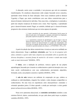 10

       A educação, assim como a sociedade, é um processo que está em constantes
transformações. Os estudiosos educacionais estão sempre buscando novos conceitos,
apontando outras formas de fazer educação. Entre esses estudiosos pode-se destacar
Vygotsky e Piaget, que muito contribuíram com suas ideias construtivistas para o
desenvolvimento intelectual do indivíduo. Para esses dois, a inteligência é construída a
partir das relações recíprocas do homem com o meio. Para Vygotsky, o aprendizado
gera o desenvolvimento mental. Piaget, ao contrário, defende que é o desenvolvimento
progressivo das estruturas intelectuais que nos torna capazes de aprender.

                       [...] tomar consciência de uma operação é efetivamente fazê-la passar do
                       plano de ação para o da linguagem, e, portanto, reinventá-la na imaginação,
                       para poder exprimi-la nas palavras. (PIAGET, 1967, p.56).

                       [...] a característica essencial da aprendizagem é que dá lugar à área do
                       desenvolvimento potencial, isto é, faz nascer, estimula e ativa, na criança,
                       processos internos de desenvolvimento no quadro das interpelações com
                       outros que, em seguida, são absorvidas, no curso do desenvolvimento interno,
                       tornando-se aquisições próprias da criança [...]. (VYGOTSKY, 1991, p. 67).

       A partir da adoção das ideias construtivistas vivencia-se uma nova realidade nos
meios educacionais. Surge o professor orientador, que “em vez de pesquisar pelo
aluno, estimula-o a querer saber mais, desperta sua curiosidade sobre as questões das
diversas disciplinas e encontra formas de motivá-lo e de tornar o estudo uma tarefa
cada vez mais interessante” (RAMAL, 1997).

       O aluno, com a mediação do professor, torna-se agente de sua própria
aprendizagem, buscando por si mesmo os conhecimentos a partir da interação com o seu
meio social, confrontando-os com seus conhecimentos previamente adquiridos,
formando, assim, seus próprios conceitos e opiniões (RAMAL, 1997).

       A sala de aula torna-se um ambiente de cooperação em que, embora se
conheçam as individualidades, ninguém fica isolado e todos desejam compartilhar os
conhecimentos. Há uma troca de experiências entre aluno/professor: orientador e
orientado aprendem juntos. O aluno aprende e estuda por motivação e existe grande
prazer na busca de novas ideias (RAMAL, 1997).

       Nesse novo panorama educacional, os conteúdos curriculares atendem a uma
estrutura flexível, aberta, contextualizada, em que cada aluno pode traçar os próprios
caminhos (RAMAL, 1997).
 