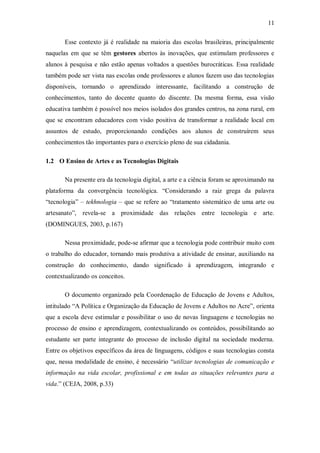 11

       Esse contexto já é realidade na maioria das escolas brasileiras, principalmente
naquelas em que se têm gestores abertos às inovações, que estimulam professores e
alunos à pesquisa e não estão apenas voltados a questões burocráticas. Essa realidade
também pode ser vista nas escolas onde professores e alunos fazem uso das tecnologias
disponíveis, tornando o aprendizado interessante, facilitando a construção de
conhecimentos, tanto do docente quanto do discente. Da mesma forma, essa visão
educativa também é possível nos meios isolados dos grandes centros, na zona rural, em
que se encontram educadores com visão positiva de transformar a realidade local em
assuntos de estudo, proporcionando condições aos alunos de construírem seus
conhecimentos tão importantes para o exercício pleno de sua cidadania.

1.2 O Ensino de Artes e as Tecnologias Digitais

       Na presente era da tecnologia digital, a arte e a ciência foram se aproximando na
plataforma da convergência tecnológica. “Considerando a raiz grega da palavra
“tecnologia” – tekhnologia – que se refere ao “tratamento sistemático de uma arte ou
artesanato”, revela-se a proximidade das relações entre tecnologia e arte.
(DOMINGUES, 2003, p.167)

       Nessa proximidade, pode-se afirmar que a tecnologia pode contribuir muito com
o trabalho do educador, tornando mais produtiva a atividade de ensinar, auxiliando na
construção do conhecimento, dando significado à aprendizagem, integrando e
contextualizando os conceitos.

       O documento organizado pela Coordenação de Educação de Jovens e Adultos,
intitulado “A Política e Organização da Educação de Jovens e Adultos no Acre”, orienta
que a escola deve estimular e possibilitar o uso de novas linguagens e tecnologias no
processo de ensino e aprendizagem, contextualizando os conteúdos, possibilitando ao
estudante ser parte integrante do processo de inclusão digital na sociedade moderna.
Entre os objetivos específicos da área de linguagens, códigos e suas tecnologias consta
que, nessa modalidade de ensino, é necessário “utilizar tecnologias de comunicação e
informação na vida escolar, profissional e em todas as situações relevantes para a
vida.” (CEJA, 2008, p.33)
 