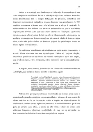 12

       Assim, se a tecnologia vem dando suporte à educação de um modo geral, nas
Artes não poderia ser diferente. Incluir as tecnologias digitais no ensino de Artes abre
novas possibilidades para a atuação pedagógica do professor, tornando-se um
importante instrumento de mediação no processo de ensino e de aprendizagem. As TIC
ampliam o campo de ação dos atores educacionais para se chegar à construção de
conhecimentos na área artística. São várias as possibilidades de que os educadores
dispõem para trabalhar Artes com seus alunos através das tecnologias. Desde uma
simples pesquisa sobre a história da Arte ou sobre a vida dos grandes artistas, como na
produção e tratamento de desenhos através de softwares de edição de imagens. Além
disso, o educador pode trabalhar em forma de projetos de aprendizagem usando as
mídias digitais com seus alunos.

       Os projetos de aprendizagem são atividades que muito atraem os estudantes e
trazem ótimos resultados em sua aprendizagem. Podem ser projetos simples,
envolvendo apenas sua sala de aula ou até ousar na elaboração de ações mais amplas,
que envolvam alunos, outros professores, outras instituições e até a comunidade extra-
escolar.

       A proposta, nesse contexto, é desenvolver em sala de aula trabalhos com foco na
Arte Digital, cujo campo de atuação encontra-se descrito a seguir:

                       A produção em Arte Digital pode envolver outras linguagens artísticas como
                       fotografia, videoarte, instalação, performace, dança, música considerando as
                       diferentes interfaces audio-táctil-motoras visuais. No contexto mais
                       abrangente da arte e tecnologia, a Arte Digital pode compreender as
                       produções denominadas webarte, netarte, ciberarte, bioarte, gamearte,
                       instalações interativas, mídias locativas e outras atividades relacionadas.
                       (http://culturadigital.br/setorialartedigital/2010/02/14/algumas-palavras-
                       sobre-arte-digital/ , acessado em 15/05/2012)

       Pode-se dizer que as perspectivas de possibilidades de interação entre escola e
novas tecnologias estão em sintonia com as necessidades e interesses de uma geração de
alunos nascidos na Era da Informação. Assim a proposta de desenvolvimento de
atividades no contexto da arte digital traz para dentro da escola ferramentas que fazem
parte do universo deste aluno. O ensino da arte coloca o aluno em contato com
diferentes linguagens, oferecendo possibilidades de cada um se aprofundar no
funcionamento das dinâmicas de criação e manipulação de imagem.
 