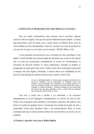 13




      CAPÍTULO II: O TRABALHO COM ARTE DIGITAL NA ESCOLA


       Para um melhor embasamento desta pesquisa, faz-se necessário algumas
assertivas sobre arte digital, visto que ela é ponto fundamental neste trabalho. As ideias
aqui apresentadas estão de acordo com o estudo teórico de Michael Rush, autor de
“Novas Mídias na Arte Contemporânea”. Para ele, “qualquer descrição de produção de
arte que não dê espaço ao tecnológico está incompleta.” (RUSH, 2006, p. 162)

       A arte produzida mecanicamente com a utilização de meio tecnológico é arte
digital. A atual sociedade está sobrecarregada de solicitações que envolvem esse tipo de
arte: os meios de comunicação, principalmente as revistas de entretenimento, os
momentos do dia-a-dia familiar; os meios publicitários, incluindo aí também as
propagandas de modo geral, entre outros. Enfim, muitas são as solicitações sociais para
o emprego das artes digitais. Entretanto, o advento dessa nova modalidade de arte
provocou uma alteração no contexto social no que se refere à visão do real.

                       Ao usar a tecnologia digital, os artistas agora conseguem introduzir novas
                       formas de “produção”, não de “reprodução”. A “realidade virtual”, por
                       exemplo, um dos resultados mais enigmáticos da tecnologia digital, não é
                       uma mera tradução de dados em imagens de tamanho natural que imitam a
                       realidade; é a própria realidade. [...] Estamos entrando em um mundo onde
                       não haverá uma, mas duas realidades: a real e a virtual. Não há simulação,
                       mas substituição. (RUSH, 2006. p. 162b)

       Com isso, a escola tem o desafio a ser enfrentado, o de incorporar
adequadamente as novas linguagens contemporâneas ao contexto da sala de aula.
Nessas novas linguagens estão incluídas as artes digitais, entretanto, não podem e nem
devem ser usados de qualquer forma. É necessária uma tomada de posição de toda a
comunidade escolar para decidirem sobre o seu posicionamento frente às novas
tecnologias para que os alunos possam usufruir dos seus benefícios na escola e no seu
cotidiano.

2.1 Ensinar e Aprender Artes com as Mídias Digitais
 