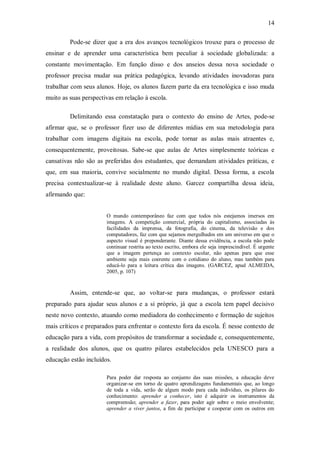 14

         Pode-se dizer que a era dos avanços tecnológicos trouxe para o processo de
ensinar e de aprender uma característica bem peculiar à sociedade globalizada: a
constante movimentação. Em função disso e dos anseios dessa nova sociedade o
professor precisa mudar sua prática pedagógica, levando atividades inovadoras para
trabalhar com seus alunos. Hoje, os alunos fazem parte da era tecnológica e isso muda
muito as suas perspectivas em relação à escola.

         Delimitando essa constatação para o contexto do ensino de Artes, pode-se
afirmar que, se o professor fizer uso de diferentes mídias em sua metodologia para
trabalhar com imagens digitais na escola, pode tornar as aulas mais atraentes e,
consequentemente, proveitosas. Sabe-se que aulas de Artes simplesmente teóricas e
cansativas não são as preferidas dos estudantes, que demandam atividades práticas, e
que, em sua maioria, convive socialmente no mundo digital. Dessa forma, a escola
precisa contextualizar-se à realidade deste aluno. Garcez compartilha dessa ideia,
afirmando que:


                       O mundo contemporâneo faz com que todos nós estejamos imersos em
                       imagens. A competição comercial, própria do capitalismo, associadas às
                       facilidades da imprensa, da fotografia, do cinema, da televisão e dos
                       computadores, faz com que sejamos mergulhados em um universo em que o
                       aspecto visual é preponderante. Diante dessa evidência, a escola não pode
                       continuar restrita ao texto escrito, embora ele seja imprescindível. É urgente
                       que a imagem pertença ao contexto escolar, não apenas para que esse
                       ambiente seja mais coerente com o cotidiano do aluno, mas também para
                       educá-lo para a leitura crítica das imagens. (GARCEZ, apud ALMEIDA,
                       2005, p. 107)


         Assim, entende-se que, ao voltar-se para mudanças, o professor estará
preparado para ajudar seus alunos e a si próprio, já que a escola tem papel decisivo
neste novo contexto, atuando como mediadora do conhecimento e formação de sujeitos
mais críticos e preparados para enfrentar o contexto fora da escola. É nesse contexto de
educação para a vida, com propósitos de transformar a sociedade e, consequentemente,
a realidade dos alunos, que os quatro pilares estabelecidos pela UNESCO para a
educação estão incluídos.

                       Para poder dar resposta ao conjunto das suas missões, a educação deve
                       organizar-se em torno de quatro aprendizagens fundamentais que, ao longo
                       de toda a vida, serão de algum modo para cada indivíduo, os pilares do
                       conhecimento: aprender a conhecer, isto é adquirir os instrumentos da
                       compreensão; aprender a fazer, para poder agir sobre o meio envolvente;
                       aprender a viver juntos, a fim de participar e cooperar com os outros em
 