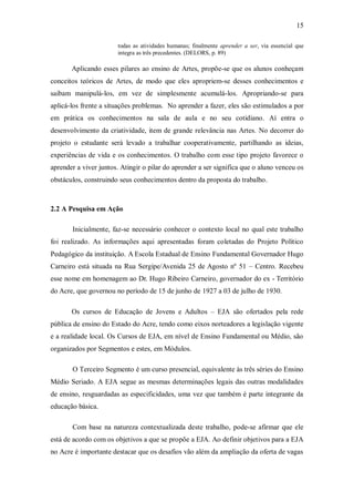 15

                       todas as atividades humanas; finalmente aprender a ser, via essencial que
                       integra as três precedentes. (DELORS, p. 89)

       Aplicando esses pilares ao ensino de Artes, propõe-se que os alunos conheçam
conceitos teóricos de Artes, de modo que eles apropriem-se desses conhecimentos e
saibam manipulá-los, em vez de simplesmente acumulá-los. Apropriando-se para
aplicá-los frente a situações problemas. No aprender a fazer, eles são estimulados a por
em prática os conhecimentos na sala de aula e no seu cotidiano. Aí entra o
desenvolvimento da criatividade, item de grande relevância nas Artes. No decorrer do
projeto o estudante será levado a trabalhar cooperativamente, partilhando as ideias,
experiências de vida e os conhecimentos. O trabalho com esse tipo projeto favorece o
aprender a viver juntos. Atingir o pilar do aprender a ser significa que o aluno venceu os
obstáculos, construindo seus conhecimentos dentro da proposta do trabalho.



2.2 A Pesquisa em Ação

       Inicialmente, faz-se necessário conhecer o contexto local no qual este trabalho
foi realizado. As informações aqui apresentadas foram coletadas do Projeto Político
Pedagógico da instituição. A Escola Estadual de Ensino Fundamental Governador Hugo
Carneiro está situada na Rua Sergipe/Avenida 25 de Agosto nº 51 – Centro. Recebeu
esse nome em homenagem ao Dr. Hugo Ribeiro Carneiro, governador do ex - Território
do Acre, que governou no período de 15 de junho de 1927 a 03 de julho de 1930.

       Os cursos de Educação de Jovens e Adultos – EJA são ofertados pela rede
pública de ensino do Estado do Acre, tendo como eixos norteadores a legislação vigente
e a realidade local. Os Cursos de EJA, em nível de Ensino Fundamental ou Médio, são
organizados por Segmentos e estes, em Módulos.

       O Terceiro Segmento é um curso presencial, equivalente às três séries do Ensino
Médio Seriado. A EJA segue as mesmas determinações legais das outras modalidades
de ensino, resguardadas as especificidades, uma vez que também é parte integrante da
educação básica.

       Com base na natureza contextualizada deste trabalho, pode-se afirmar que ele
está de acordo com os objetivos a que se propõe a EJA. Ao definir objetivos para a EJA
no Acre é importante destacar que os desafios vão além da ampliação da oferta de vagas
 