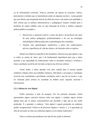 16

ou de reformulação curricular. Trata-se, portanto, da ruptura de conceitos, valores,
preconceitos e atitudes que se materializam ainda em algumas escolas [...] para garantir
que esse direito seja assegurado através da oferta de cursos e de ensino com qualidade, a
SEE orienta que as práticas administrativas e pedagógicas estejam voltadas para a
formação do sujeito cidadão, uma vez que Educação de Jovens e Adultos, enquanto
política pública se propõe a:

           Desenvolver o potencial criativo e crítico do aluno e do professor por meio
            de uma prática pedagógica problematizadora e do uso de estratégias
            metodológicas diferenciadas para a aprendizagem dos conteúdos;
           Garantir uma aprendizagem significativa a partir dos conhecimentos
            prévios, experiências de vida dos alunos e da interação entre os sujeitos;

       Quanto aos objetivos específicos das disciplinas, interessa-nos aqui apenas o que
se refere ao ensino de Artes, que é de fundamental importância para que o aluno
aumente a sua capacidade de conhecimento sobre as atividades artísticas e estéticas e
situar a produção social da arte de todas as épocas nas diversas culturas.

       Assim sendo, o aluno aprende com mais sentido para si mesmo quando
estabelece relações entre seus trabalhos artísticos, individuais e em grupos e a produção
social de arte, assimilando e percebendo correlações entre o que faz na escola e o que
foi realizado pelos artistas na sociedade no âmbito local, regional, nacional e
internacional.

2.2.1. Oficina de Arte Digital

       Enfim, passemos à ação da pesquisa. Em um primeiro momento, foram
apresentados alguns conceitos teóricos sobre arte digital, e também alguns artistas
digitais para que os alunos contextualizem esta atividade a algo que já está sendo
produzido. É o aprender a conhecer. “Arte digital é aquela produzida em ambiente
gráfico computacional. Utiliza-se de processos digitais e virtuais. [...] A apreciação da
obra de arte pode ser feita nos ambientes digitais ou em mídias tradicionais.”

       Entre os artistas que produzem esse tipo de arte, pode-se destacar:
 