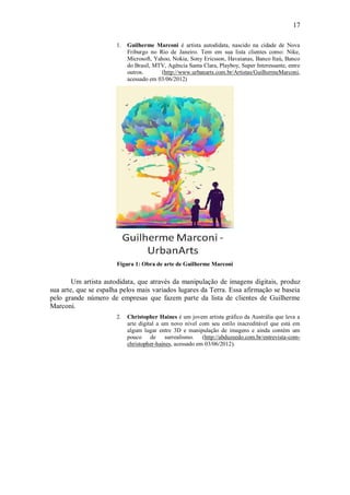 17

                       1.   Guilherme Marconi é artista autodidata, nascido na cidade de Nova
                            Friburgo no Rio de Janeiro. Tem em sua lista clientes como: Nike,
                            Microsoft, Yahoo, Nokia, Sony Ericsson, Havaianas, Banco Itaú, Banco
                            do Brasil, MTV, Agência Santa Clara, Playboy, Super Interessante, entre
                            outros.      (http://www.urbanarts.com.br/Artistas/GuilhermeMarconi,
                            acessado em 03/06/2012)




                       Figura 1: Obra de arte de Guilherme Marconi


        Um artista autodidata, que através da manipulação de imagens digitais, produz
sua arte, que se espalha pelos mais variados lugares da Terra. Essa afirmação se baseia
pelo grande número de empresas que fazem parte da lista de clientes de Guilherme
Marconi.
                       2.   Christopher Haines é um jovem artista gráfico da Austrália que leva a
                            arte digital a um novo nível com seu estilo inacreditável que está em
                            algum lugar entre 3D e manipulação de imagens e ainda contém um
                            pouco de surrealismo. (http://abduzeedo.com.br/entrevista-com-
                            christopher-haines, acessado em 03/06/2012).
 