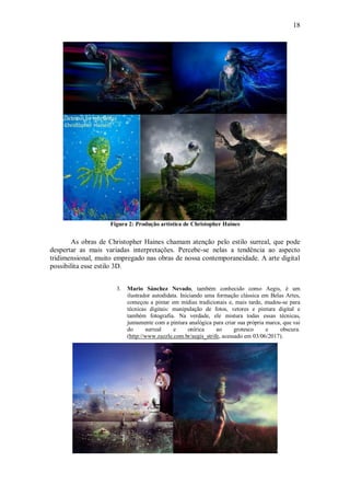 18




                    Figura 2: Produção artística de Christopher Haines


       As obras de Christopher Haines chamam atenção pelo estilo surreal, que pode
despertar as mais variadas interpretações. Percebe-se nelas a tendência ao aspecto
tridimensional, muito empregado nas obras de nossa contemporaneidade. A arte digital
possibilita esse estilo 3D.


                      3.   Mario Sánchez Nevado, também conhecido como Aegis, é um
                           ilustrador autodidata. Iniciando uma formação clássica em Belas Artes,
                           começou a pintar em mídias tradicionais e, mais tarde, mudou-se para
                           técnicas digitais: manipulação de fotos, vetores e pintura digital e
                           também fotografia. Na verdade, ele mistura todas essas técnicas,
                           juntamente com a pintura analógica para criar sua própria marca, que vai
                           do      surreal     e     onírica    ao      grotesco     e    obscura.
                           (http://www.zazzle.com.br/aegis_strife, acessado em 03/06/2017).
 