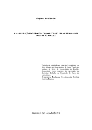 1




                    Gleyza da Silva Martins




A MANIPULAÇÃO DE IMAGENS COMO RECURSO PARA ENSINAR ARTE
                   DIGITAL NA ESCOLA




                          Trabalho de conclusão do curso de Licenciatura em
                          Artes Visuais, do Departamento de Artes Visuais do
                          Instituto de Artes da Universidade de Brasília.
                          Apresentado como requisito de aprovação na
                          disciplina: Trabalho de Conclusão de Curso de
                          Licenciatura.
                          Orientadora: Professora Ms. Alexandra Cristina
                          Moreira Caetano




               Cruzeiro do Sul – Acre, Junho 2012
 