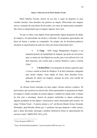 19

                           Figura 3: Obra de arte de Mario Sánchez Nevado


          Mario Sánchez Nevado, atravez de sua arte, é capaz de despertar as mais
variadas emoções. Seus desenhos vão grotesco ao singelo. Observando suas imagens
tem-se a sensação de estar dentro de um sonho e em outra, de repente passa a pesadelo.
São várias as interpretações que as imagens sugerem. Isso é arte.

           No que se refere à arte digital, foram apresentados alguns programas de edição
de imagem e foi apresentada sua técnica e utilização. Os programas apresentados são
fáceis de baixar e instalar no computador. No próprio site de download podem-se
encontrar as especificações de cada um. Entre eles foram selecionados dois:

                                  O Gimp – GNU Image Manipulation Program é um
                   programa gratuito de manipulação de imagens, que pode ser um recurso
                   para a o ensino da Arte Digital nas escolas, pois é um software livre e de
                   fácil manuseio, tem versões para o sistema Windows e para o sistema
                   Linux. 1
                                  O KolourPaint é um programa de pintura específico para
                   o Linux e similar ao Paint do Windows. É de fácil utilização e adequado
                   para tarefas simples, como edição de fotos, fazer desenhos livres,
                   aplicação de efeitos em imagens, inserção de texto, com escolha de
                   fonte, entre outros.2

           As oficinas foram realizadas em duas etapas: oficinas teóricas e práticas. Na
parte teórica, que aconteceu na sala de aula, foram apresentados os programas de edição
de imagem e citados exemplos de artistas digitais e também foi tratado sobre a relação
da Arte com a tecnologia. Através do projetor multimídia os alunos conheceram
algumas produções da arte digital e mostraram-se muito interessados pelo assunto. No
artigo “Cultura Visual – É preciso ensinar a ver”, da Revista Mundo Jovem, Fernando
Hernandez, apud Boechat afirma que “o professor tem que despertar o olhar curioso,
para o aluno desvendar, interrogar e produzir alternativas frente às representações do
universo visual.” (BOECHAT, 2012, p.22).


1
    Fonte: Programa GIMP 2.6.7

2
    Fonte: The KolourPaint handebook – Centro de ajuda do KDE do Linux 3.0
 